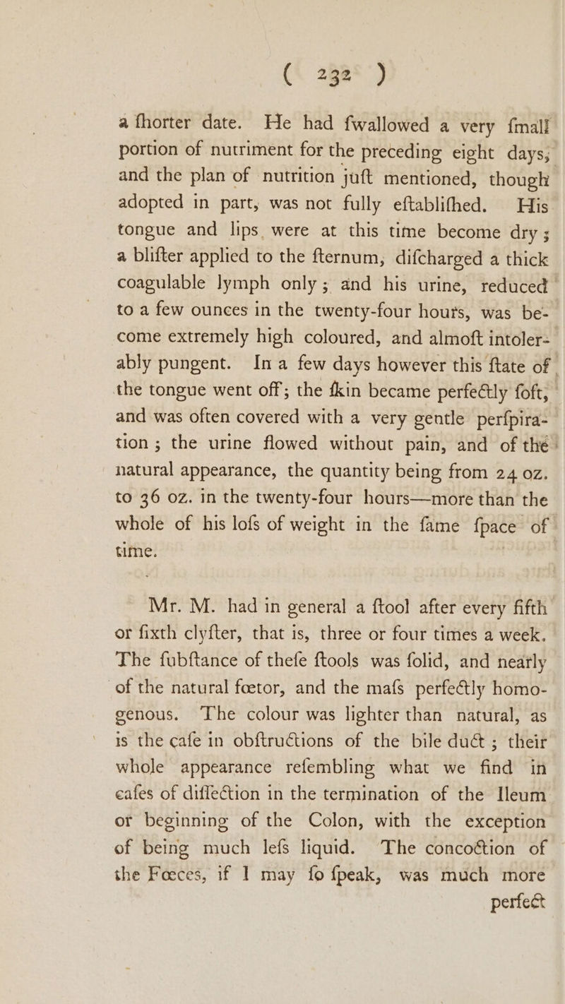 a fhorter date. He had fwallowed a very {mall portion of nutriment for the preceding eight days, and the plan of nutrition juft mentioned, though adopted in part, was not fully eftablifhed. His tongue and lips were at this time become dry ; a blifter applied to the fternum, difcharged a thick coagulable lymph only; and his urine, reduced to a few ounces in the twenty-four hours, was be- come extremely high coloured, and almoft intoler- ably pungent. Ina few days however this ftate of the tongue went off; the ékin became perfectly foft, - and was often covered with a very gentle perfpira- tion; the urine flowed without pain, and of the- natural appearance, the quantity being from 24 oz. to 36 oz. in the twenty-four hours—more than the whole of his lofs of weight in the fame {pace of time. Mr. M. had in general a ftool after every fifth or fixth clyfter, that is, three or four times a week. The fubftance of thefe ftools was folid, and nearly of the natural foetor, and the mafs perfectly homo- genous. The colour was lighter than natural, as is the cafe in obftructions of the bile du@ ; their whole appearance refembling what we find in eafes of diflection in the termination of the Ileum or beginning of the Colon, with the exception of being much lefs liquid. The concoétion of the Foeces, if I may fo fpeak, was much more perfect