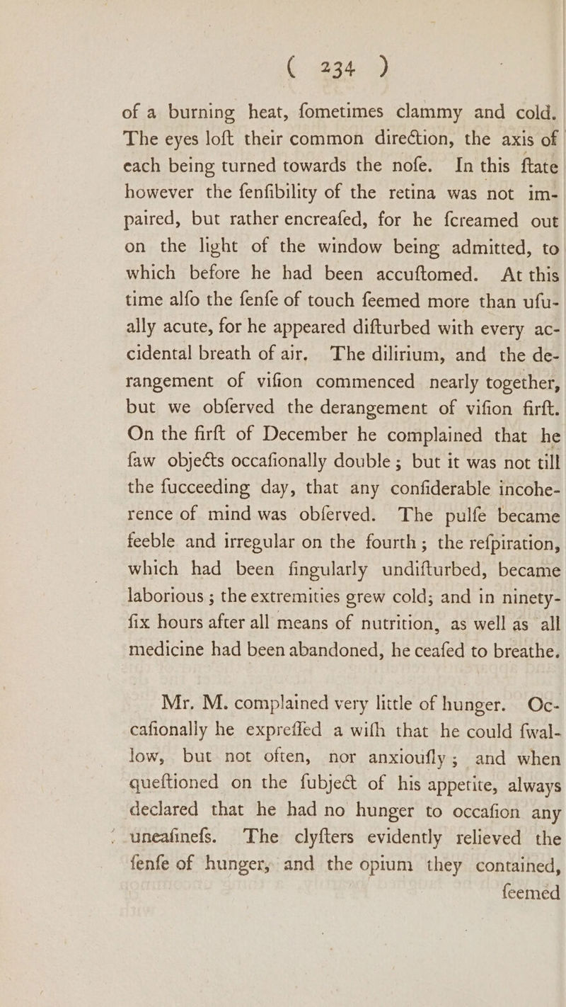 of a burning heat, fometimes clammy and cold. The eyes loft their common direCtion, the axis of each being turned towards the nofe. In this ftate however the fenfibility of the retina was not im- paired, but rather encreafed, for he {creamed out on the light of the window being admitted, to which before he had been accuftomed. At this time alfo the fenfe of touch feemed more than ufu- ally acute, for he appeared difturbed with every ac- cidental breath of air, The dilirium, and the de- rangement of vifion commenced nearly together, but we obferved the derangement of vifion firft. On the firft of December he complained that he faw objects occafionally double ; but it was not till the fucceeding day, that any confiderable incohe- rence of mind was obferved. The pulfe became feeble and irregular on the fourth; the refpiration, which had been fingularly undifturbed, became laborious ; the extremities grew cold; and in ninety- fix hours after all means of nutrition, as well as all medicine had been abandoned, he ceafed to breathe. Mr. M. complained very little of hunger. Oc- cafionally he expreffled a wifh that he could fwal- low, but not often, nor anxioufly; and when queftioned on the fubject of his appetite, always declared that he had no hunger to occafion any - uneafinefs. The clyfters evidently relieved the fenfe of hunger, and the opium they contained, feemed