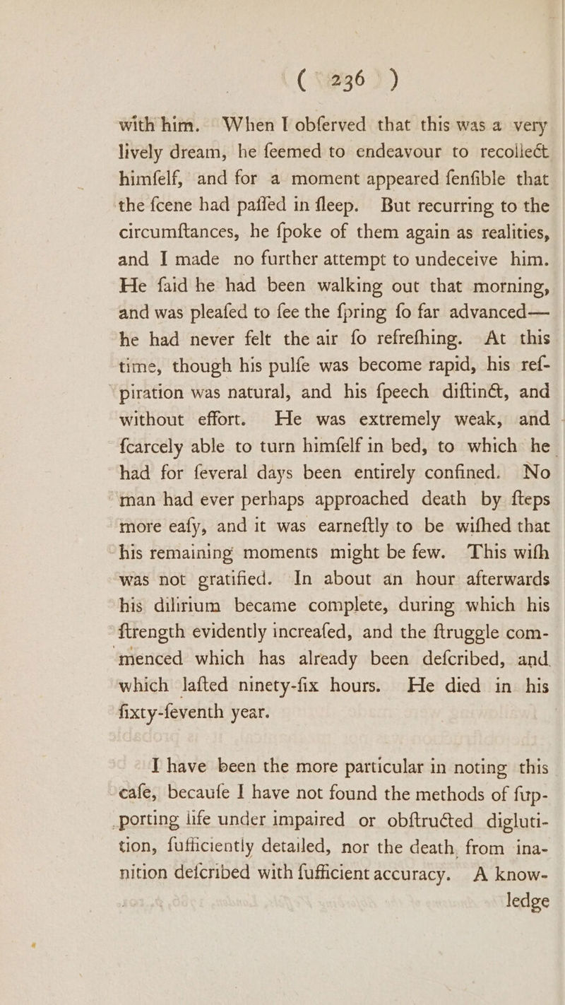 ( 1236 ) ) with him. When I obferved that this was a very lively dream, he feemed to endeavour to recolleét himfelf, and for a moment appeared fenfible that the fcene had paffed in fleep. But recurring to the circumftances, he {poke of them again as realities, and I made no further attempt to undeceive him. He faid he had been walking out that morning, and was pleafed to fee the fpring fo far advanced— he had never felt the air fo refrefhing. At this time, though his pulfe was become rapid, his ref- “ piration was natural, and his fpeech diftin&t, and without effort. He was extremely weak, and - fcarcely able to turn himfelf in bed, to which he had for feveral days been entirely confined. No “man had ever perhaps approached death by {fteps more eafy, and it was earneftly to be wifhed that his remaining moments might be few. This wifh was not gratified. In about an hour afterwards his dilirium became complete, during which his ftrength evidently increafed, and the ftruggle com- ‘menced which has already been defcribed, and. which lafted ninety-fix hours. He died in_ his fixty-feventh year. J have been the more particular in noting this -eafe, becaufe I have not found the methods of fup- porting life under impaired or obftruéted digluti- tion, fufficiently detailed, nor the death, from ‘ina- nition defcribed with fufficient accuracy. A know- ledge