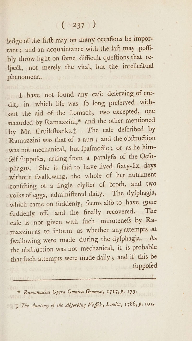 (3297 )) ledge of the firft may on many occafions be impor- tant; and an acquaintance with the laft may poffi- bly throw light on fome difficult queftions that re- fpect, not merely the vital, but the intellectual phenomena. I have not found any cafe deferving of cre- dit, in which life was fo long preferved with- out the aid of the ftomach, two excepted, one recorded by Ramazzini,* and the other mentioned by Mr. Cruikfhanks.{ The cafe defcribed by Ramazzini was that of a nun; and the obftruction was not mechanical, but fpafmodic ; or as he him- felf {uppofes, arifing from a paralyfis of the Oecfo- phagus. She is faid to have lived fixty-fix days without fwallowing, the whole of her nutriment confifting of a fingle clyfter of broth, and two yolks of eggs, adminiftered daily. The dyfphagia, which came on fuddenly, feems alfo to have gone fuddenly off, and fhe finally recovered. The cafe is not given with fuch minutenefs by Ra- -mazzinias to inform us whether any attempts at {wallowing were made during the dyfphagia. As the obftruGtion was not mechanical, it is probable that fuch attempts were made daily ; and if this be fuppofed See een act a a ae Sea ARSE NR ROR ii * Ramanzzini Opera Omnica Geneve, 1717)p- 173- + The Anatomy of the Abforbing Veffels, London, 1786, p. 1016
