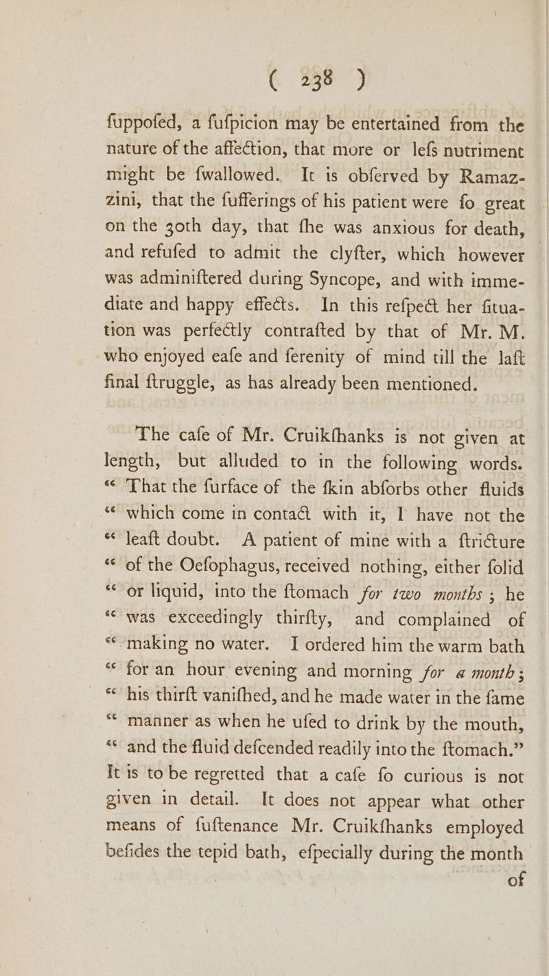 fuppofed, a fufpicion may be entertained from the nature of the affection, that more or lefs nutriment might be fwallowed. It is obferved by Ramaz- zini, that the fufferings of his patient were fo great on the z3oth day, that fhe was anxious for death, and refufed to admit the clyfter, which however was adminiftered during Syncope, and with imme- diate and happy effects. In this refpe&amp; her fitua- tion was perfectly contrafted by that of Mr. M. who enjoyed eafe and ferenity of mind till the laft final ftruggle, as has already been mentioned. The cafe of Mr. Cruikfhanks is not given at length, but alluded to in the following words. ‘© That the furface of the fkin abforbs other fluids ““ which come in conta@ with it, I have not the “&lt;“leaft doubt. A patient of mine with a ftri€ture “© of the Oefophagus, received nothing, either folid “or liquid, into the ftomach for two months ; he ‘© was exceedingly thirfty, and complained of © making no water. I ordered him the warm bath for an hour evening and morning for @ month; ~ © his thirft vanifhed, and he made water in the fame “* manner as when he ufed to drink by the mouth, ** and the fluid defcended readily into the ftomach.” It is to be regretted that a cafe fo curious is not given in detail. It does not appear what other means of fuftenance Mr. Cruikfhanks employed befides the tepid bath, efpecially during the month of