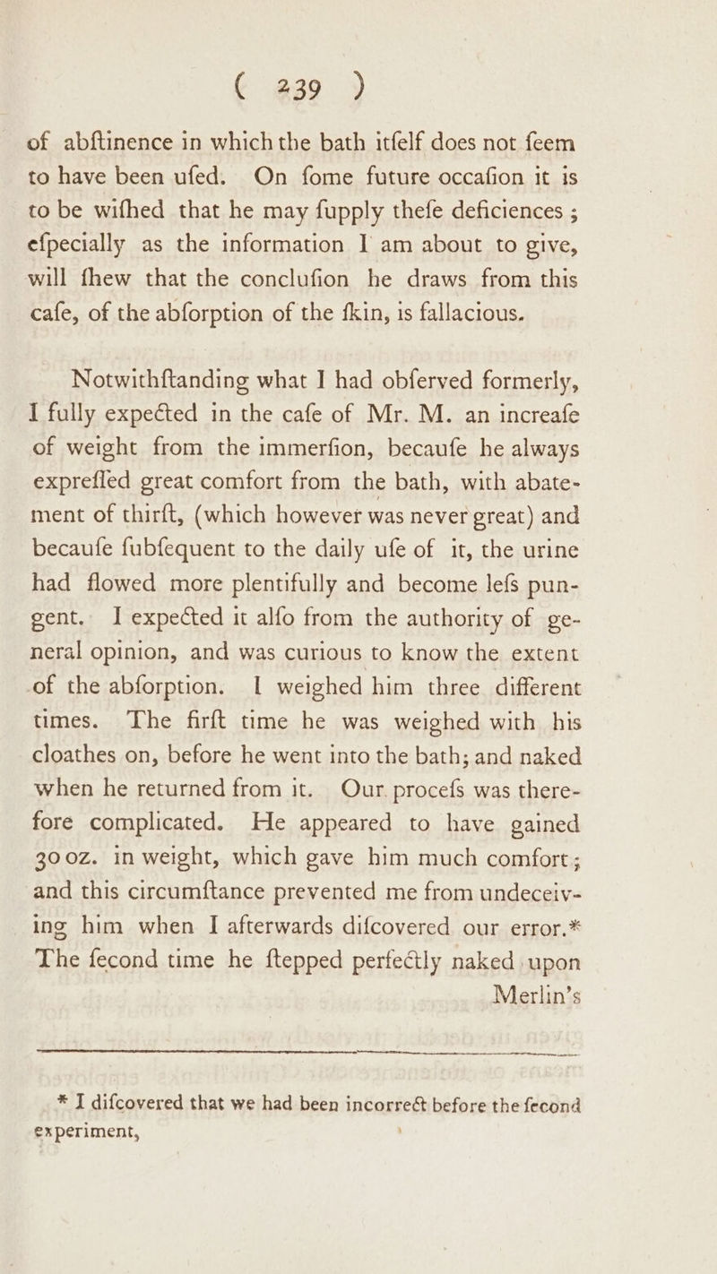 ¢ @39 ) of abftinence in whichthe bath itfelf does not feem to have been ufed. On fome future occafion it is to be wifhed that he may fupply thefe deficiences ; efpecially as the information I am about to give, will fhew that the conclufion he draws from this cafe, of the abforption of the fkin, is fallacious. Notwithftanding what I had obferved formerly, I fully expected in the cafe of Mr. M. an increafe of weight from the immerfion, becaufe he always exprefled great comfort from the bath, with abate- ment of thirft, (which however was never great) and becaufe fubfequent to the daily ufe of it, the urine had flowed more plentifully and become lefs pun- gent. I expected it alfo from the authority of ge- neral opinion, and was curious to know the extent of the abforption. I weighed him three different times. The firft time he was weighed with his cloathes on, before he went into the bath; and naked when he returned from it. Our. procefs was there- fore complicated. He appeared to have gained 300z. in weight, which gave him much comfort; and this circumftance prevented me from undeceiv- ing him when I afterwards difcovered our error.* The fecond time he ftepped perfectly naked upon Merlin’s a nr er Th tp neers st * J difcovered that we had been incorreét before the fecond experiment,