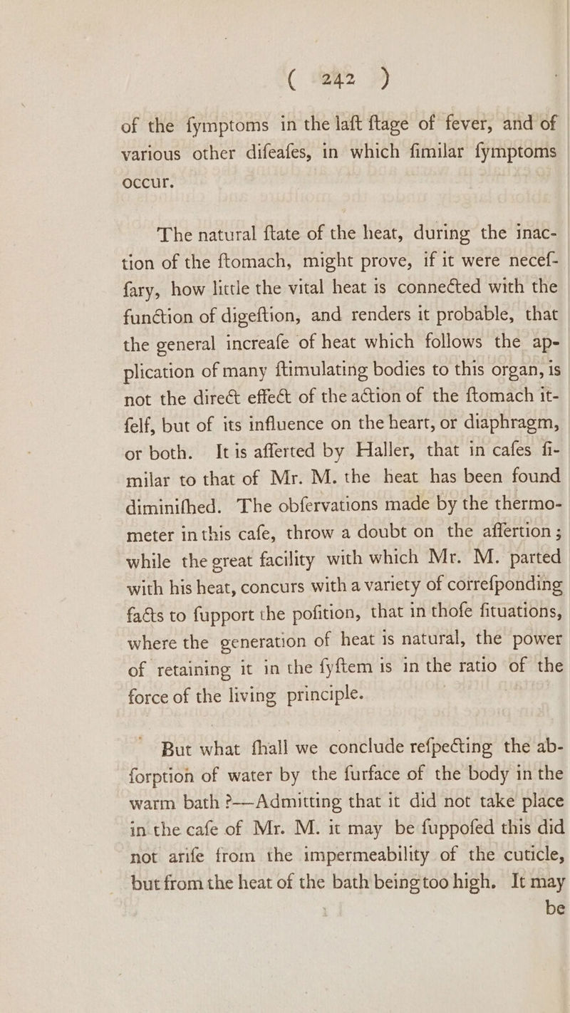 ( tei 2 of the fymptoms in the laft ftage of fever, and of various other difeafes, in which fimilar fymptoms occur. The natural ftate of the heat, during the inac- tion of the ftomach, might prove, if it were necef- fary, how little the vital heat is connected with the function of digeftion, and renders it probable, that the general increafe of heat which follows the ap- plication of many ftimulating bodies to this organ, is not the direct effect of the ation of the ftomach it- felf, but of its influence on the heart, or diaphragm, or both. Itis afferted by Haller, that in cafes fi- milar to that of Mr. M. the heat has been found diminifhed. The obfervations made by the thermo- meter inthis cafe, throw a doubt on the affertion ; while the great facility with which Mr. M. parted with his heat, concurs with a variety of correfponding facts to fupport the pofition, that in thofe fituations, where the generation of heat is natural, the power of retaining it in the fyftem is in the ratio of the force of the living principle. But what fhall we conclude refpecting the ab- forption of water by the furface of the body in the warm bath ?——-Admitting that it did not take place in the cafe of Mr. M. it may be fuppofed this did not arife from the impermeability of the cuticle, but from the heat of the bath beingtoo high, It may | be