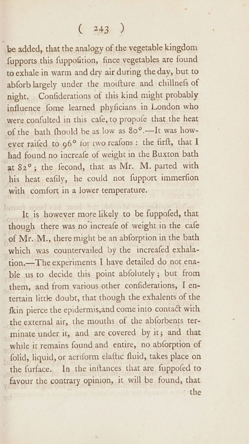 (6 2Age >) be added, that the analogy of the vegetable kingdom fupports this fuppofition, fince vegetables are found to exhale in warm and dry air during the day, but to abforb largely under the moifture and chillnefs of night. Confiderations of this kind might probably influence fome learned phyficians in London who were confulted in this cafe, to propofe that the heat of the bath fhould be as low as 80°.—It was how- ever raifed to 96° for two reafons : the firft, that I had found no increafe of weight in the Buxton bath at 82°; the fecond, that as Mr. M. parted with his heat eafily, he could not fupport immerfion with comfort in a lower temperature. It is however more likely to be fuppofed, that though there was no increafe of weight in the cafe of Mr. M., there might be an abforption in the bath which was countervailed by the increafed exhala- tion.— The experiments I have detailed do not ena- ble us to decide this point abfolutely ; but from them, and from various other confiderations, I en- tertain Jittke doubt, that though the exhalents of the fkin pierce the epidermis,and come into contact with the external air, the mouths of the abforbents ter- minate under it, and are covered by it; and that while it remains found and entire, no abforption of folid, liquid, or aeriform elaftic fluid, takes place on the furface. In the inftances that are fuppofed to favour the contrary opinion, it will be found, that