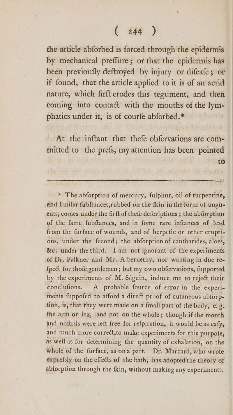 the article abforbed is forced through the epidermis by mechanical preffure; or that the epidermis has been previoufly deftroyed by injury or difeafe ; or if found, that the article applied to it is of an acrid nature, which firft erodes this tegument, and then coming into contact with the mouths of the lym- phatics under it, is of courfe abforbed.* At the inftant that thefe obfervations are com- mitted to the prefs, my attention has been pointed | to * The abforption of mercury, fulphur, oil of turpentine, and fimilar fubftances,rubbed on the fkin inthe form of ungu- ents, comes. under the firft of thefe defcriptions ; the abforption of the fame fubftances, and in fome rare inftances of lead from the furface of wounds, and of herpetic or other erupti- ons, under the fecond; the abforption of cantharides, aloes, &amp;c. under the third. lam not ignorant of the experiments of Dr, Falkner and Mr. Albernethy, nor wanting in due re- {pect for thofe gentlemen ; but my own obfervations, fupported by the experiments of M. Séguin, induce me to reject their conclufions, A probable fource of error in the experi- ments fuppofed to afford a dire&amp; proof of cutaneous abforp- tion, is, that they were made on a {mall part of the body, e.¢. the arm or Jeg, and not on the whole; though if the mouth and noftrils were left free for refpiration, it would beas eafy, and much more corre¢t,to make experiments for this purpofe, as well as for determining the quantity of exhalation, on the whole of the furface, as ona part. Dr. Marcard, who wrote exprefsly on the effects of the bath, has adopted the theory of abforption through the fkin, without making any experiments,