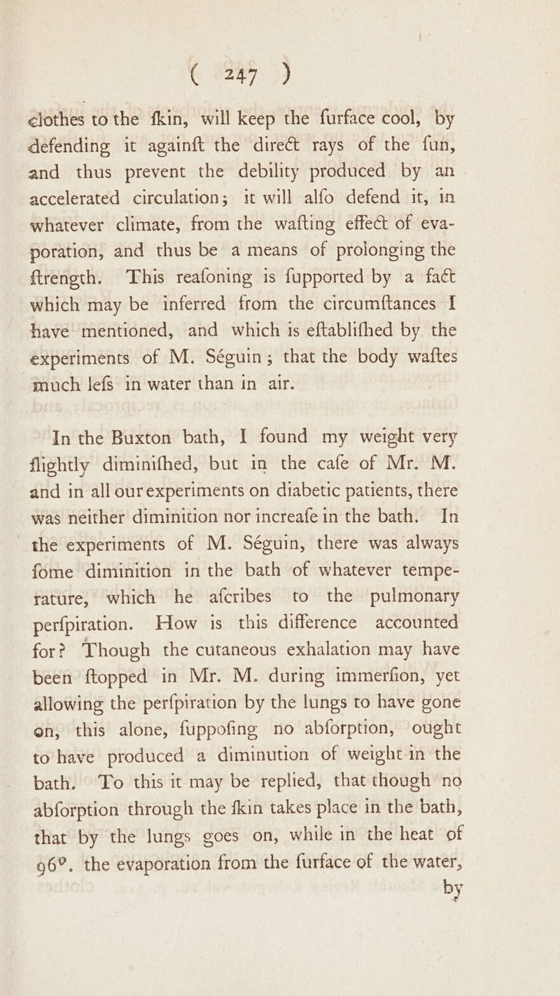 C U2H7. 9 ¢lothes tothe fkin, will keep the furface cool, by defending it againft the direct rays of the fun, and thus prevent the debility produced by an accelerated circulation; it will alfo defend it, in whatever climate, from the wafting effect of eva- poration, and thus be a means of prolonging the ftrength. This reafoning is fupported by a fact which may be inferred from the circumftances I have mentioned, and which is eftablifhed by. the experiments of M. Séguin; that the body waftes “much lefs in water than in air. In the Buxton bath, I found my weight very flightly diminifhed, but in the cafe of Mr. M. and in all ourexperiments on diabetic patients, there was neither diminition nor increafe in the bath. In the experiments of M. Séguin, there was always fome diminition in the bath of whatever tempe- rature, which he afcribes to the pulmonary perfpiration. How is this difference accounted for? Though the cutaneous exhalation may have been ftopped in Mr. M. during immerfion, yet allowing the perfpiration by the lungs to have gone on, this alone, fuppofing no abforption, ought to have produced a diminution of weight in the bath. To this it may be replied, that though no abforption through the fkin takes place in the bath, that by the lungs goes on, while in the heat of 96°. the evaporation from the furface of the water, by