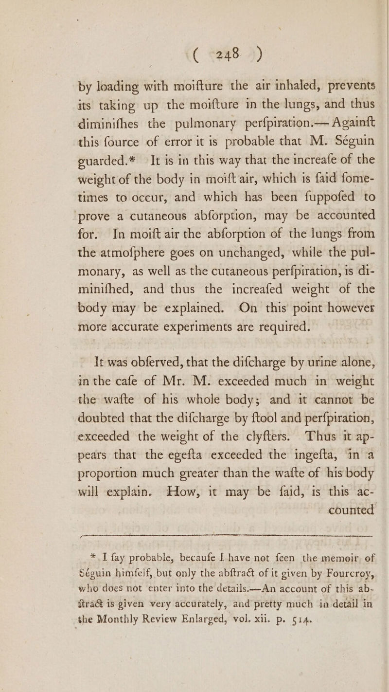 ( 248») by loading with moifture the air inhaled, prevents its taking up the moifture in the lungs, and thus diminifhes the pulmonary perfpiration.— Againft this fource of error it is probable that M. Séguin guarded.* It is in this way that the increafe of the weight of the body in moift air, which is faid fome- times to occur, and which has been fuppofed to ‘prove a cutaneous abforption, may be accounted for. In moift air the abforption of the lungs from the atmofphere goes on unchanged, while the pul- monary, as well as the cutaneous perfpiration, is di- minifhed, and thus the increafed weight of the body may be explained. On this point however more accurate experiments are required. It was obferved, that the difcharge by urine alone, in the cafe of Mr. M. exceeded much in weight the wafte of his whole body; and it cannot be doubted that the difcharge by ftool and perfpiration, exceeded the weight of the clyfters. Thus it ap- pears that the egefta exceeded the ingefta, in a proportion much greater than the waite of his body will explain. How, it may be faid, is this ac- counted * I fay probable, becaufe | have nat feen the memoir. of Séguin himfelf, but only the abftraé of it given by Fourcroy, who does not enter into the details:—An account of this ab- itra@ is given very accurately, and pretty much in detail in the Monthly Review Enlarged, vol. xii. p. 514.