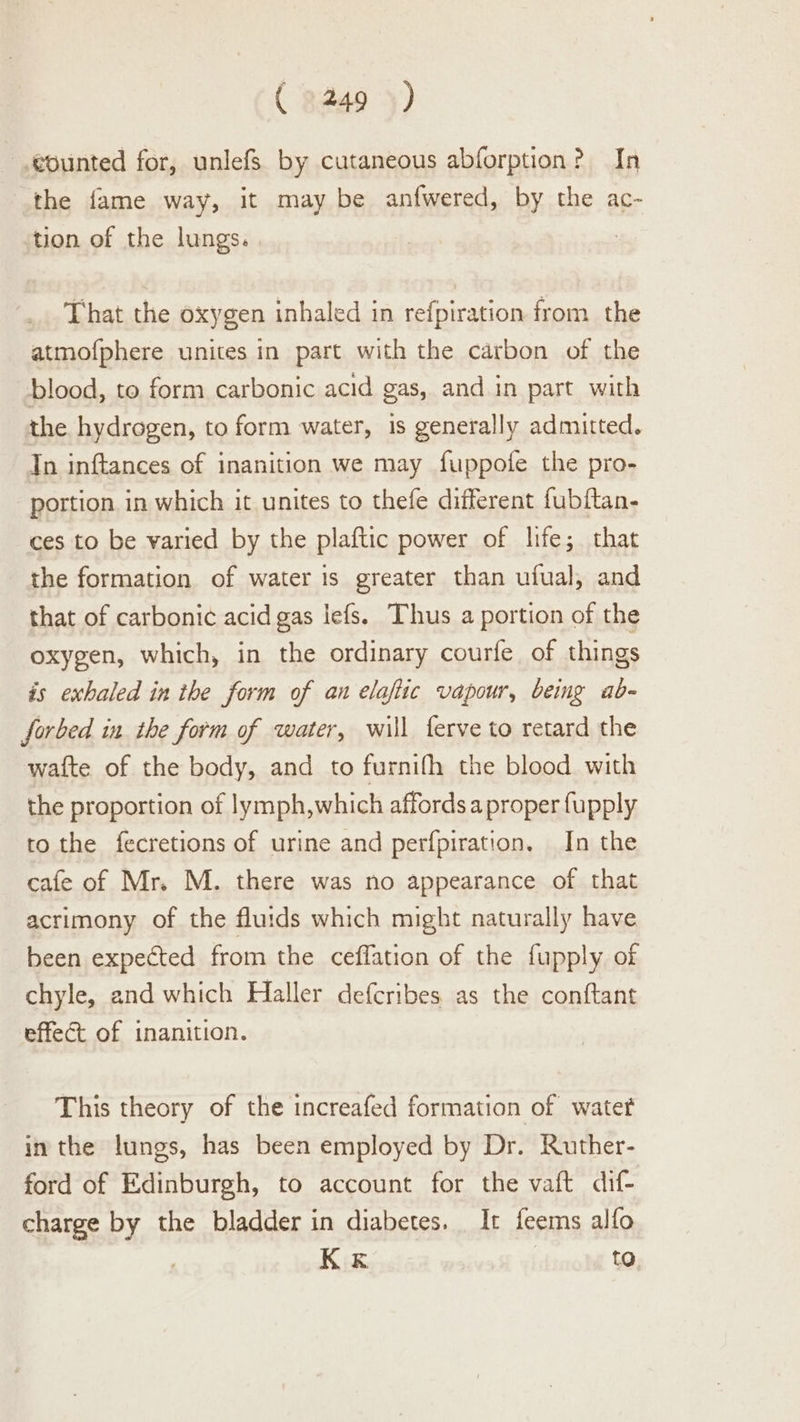 ( 9249 5) ‘counted for, unlefs by cutaneous abforption? In the fame way, it may be anfwered, by the ac- tion of the lungs. That the oxygen inhaled in refpiration from the atmofphere unites in part with the carbon of the blood, to form carbonic acid gas, and in part with the hydrogen, to form water, 1s generally admitted. Tn inftances of inanition we may fuppofe the pro- portion in which it unites to thefe different fubftan- ces to be varied by the plaftic power of life; that the formation of water is greater than ufual, and that of carbonic acid gas lefs. Thus a portion of the oxygen, which, in the ordinary courfe of things is exhaled in the form of an elafiic vapour, being ab- forbed in the form of water, will ferve to retard the wafte of the body, and to furnifh the blood with the proportion of lymph,which affords a proper fupply to the fecretions of urine and perfpiration, In the cafe of Mr. M. there was no appearance of that acrimony of the fluids which might naturally have been expected from the ceffation of the fupply of chyle, and which Haller defcribes. as the conftant effect of inanition. This theory of the increafed formation of water in the lungs, has been employed by Dr. Ruther- ford of Edinburgh, to account for the vaft dif- charge by the bladder in diabetes. It feems alfo K«k to