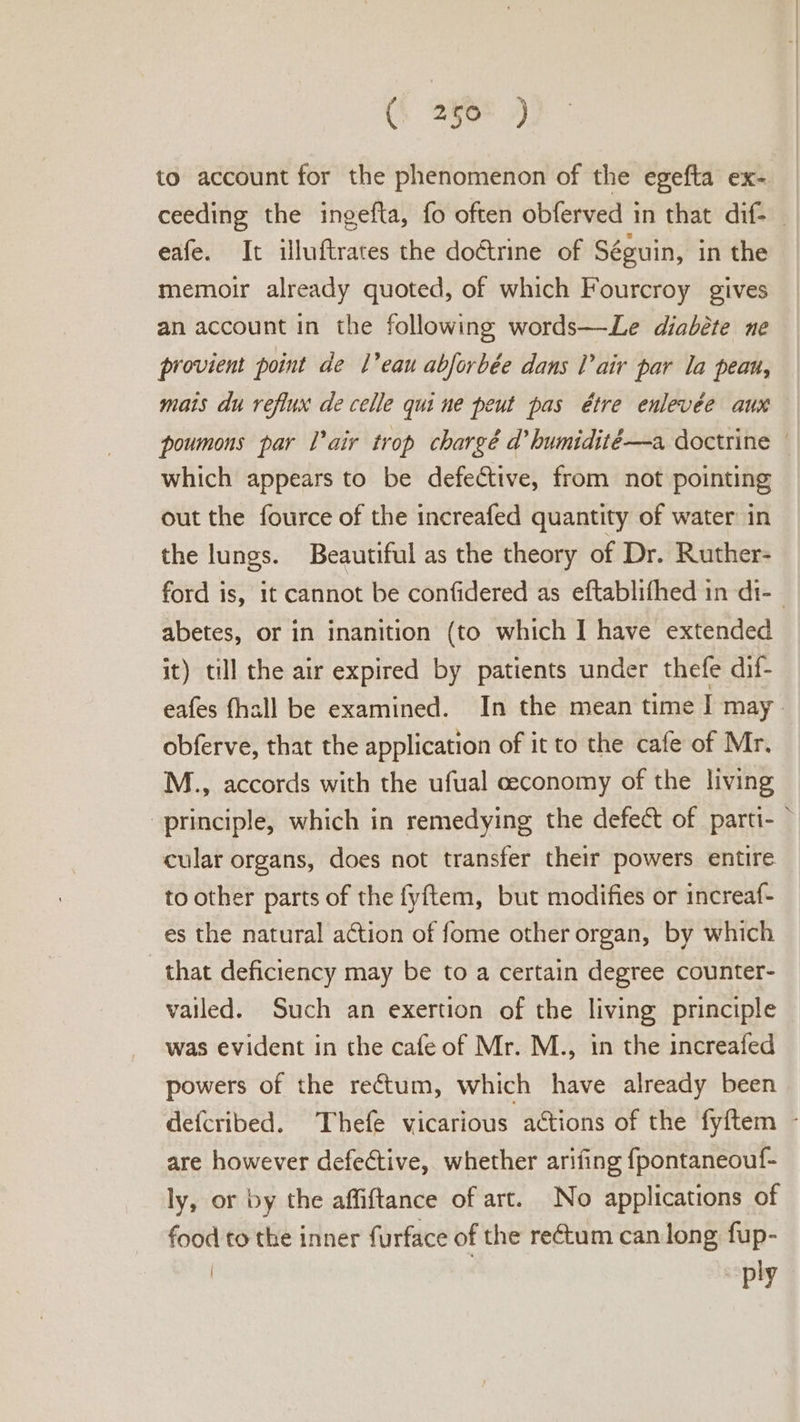 (\ 250° ) to account for the phenomenon of the egefta ex- ceeding the ingefta, fo often obferved in that dif. eafe. It illuftrates the doctrine of Séguin, in the memoir already quoted, of which Fourcroy gives an account in the following words—Le diabéte ne provient point de L’eau abforbée dans Tair par la peau, mats du reflux de celle qui ne peut pas étre enlevée aux poumons par Pair trop chargé @ humidité—a doctrine which appears to be defective, from not pointing out the fource of the increafed quantity of water in the lungs. Beautiful as the theory of Dr. Ruther- ford is, it cannot be confidered as eftablifhed in di-_ abetes, or in inanition (to which I have extended it) till the air expired by patients under thefe dif- eafes fhall be examined. In the mean time | may obferve, that the application of it to the cafe of Mr. M., accords with the ufual ceconomy of the living “principle, which in remedying the defect of parti- © cular organs, does not transfer their powers entire to other parts of the fyftem, but modifies or increaf- es the natural action of fome other organ, by which that deficiency may be to a certain degree counter- vailed. Such an exertion of the living principle was evident in the cafe of Mr. M., in the increafed powers of the rectum, which have already been defcribed. Thefe vicarious actions of the fyftem - are however defective, whether arifing {pontaneouf- ly, or by the affiftance of art. No applications of food to the inner furface of the rectum can long fup- | ply