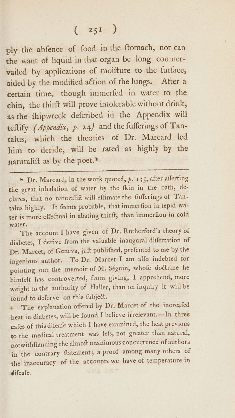 (| ages) ply the abfence of food in the ftomach, nor can the want of liquid in that organ be long counter- vailed by applications of moifture to the furface, aided by the modified action of the lungs. After a certain time, though immerfed in water to the chin, the thirft will prove intolerable without drink, asthe fhipwreck defcribed in the Appendix will teftify (Appendix, p. 24) and the fufferings of Tan- talus, which the theories of Dr. Marcard led him to deride, will be rated as highly by the naturalift as by the poet.* * Dr. Marcard, in the work quoted, p. 135, after afferting the great inhalation of water by the {kin in the bath, de- clares, that no naturalift will eftimate the fufferings of Tan- talus highly. It feemis probable, that immerfion in tepid wa- ter is more effectual in abating thirft, than immerfion in cold water. The account I have given of Dr. Rutherford’s theory of diabetes, I derive from the valuable inaugural differtation of Dr. Marcet, of Geneva, juft publifhed, prefented to me by the ingenious author. To Dr. Marcet I am alfo indebted for pointing out the memoir of M. Séguin, whofe doctrine he himfelf has controverted, from giving, I apprehend, more weight to the authority of Haller, than on inquiry it will be found to deferve on this fubject. » The explanation offered by Dr. Marcet of the increafed heat in diabetes, will be found I believe irrelevant.—In three cafes of this difeafe which I have examined, the heat previous to the medical treatment was lefs, not greater than natural, notwithftanding the almoft unanimous concurrence of authors in the contrary ftatement; a proof among many others of the inaccuracy of the accounts we have of temperature in difeafe,