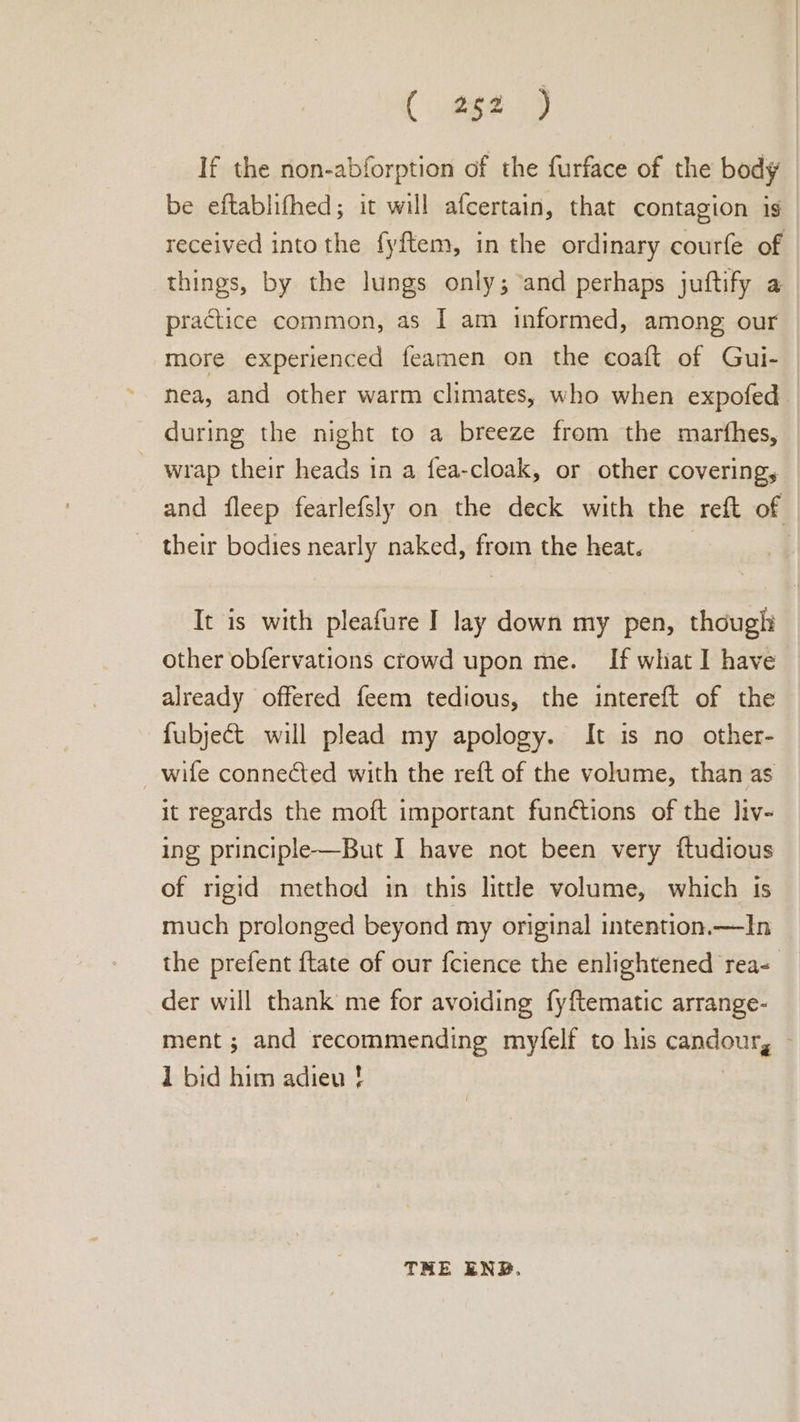 (062.59 If the non-abforption of the furface of the body be eftablifhed; it will afcertain, that contagion is received into the fyftem, in the ordinary courfe of things, by the lungs only; and perhaps juftify a practice common, as I am informed, among our more experienced feamen on the coaft of Gui- nea, and other warm climates, who when expofed during the night to a breeze from the marfhes, wrap their heads in a fea-cloak, or other covering, and fleep fearlefsly on the deck with the reft of their bodies nearly naked, from the heat. It is with pleafure I lay down my pen, though other obfervations crowd upon me. If what I have already offered feem tedious, the intereft of the fubject will plead my apology. It is no other- wife connected with the reft of the volume, than as it regards the moft important functions of the liv- ing principle—But I have not been very ftudious of rigid method in this little volume, which is much prolonged beyond my original intention.—In the prefent {tate of our fcience the enlightened rea- der will thank me for avoiding fyftematic arrange- ment ; and recommending myfelf to his candour, — 1 bid him adieu ! THE ENB.