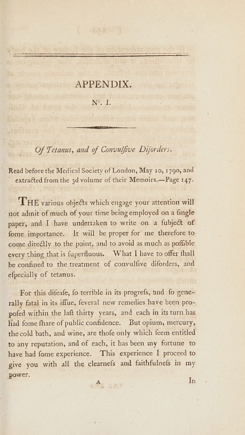 APPENDIX. Nee). Of Tetanus, and of Convulfive Diforders. Read before the Medical Society of London, May 10, 1790, and ~ extracted from the 3d volume of their Memoirs.—Page 147. THE various objets which engage your attention will not admit of much of your time being employed on a fingle paper, and I have undertaken to write on a fubject of fome importance. It will be proper for me therefore to come directly to the point, and to avoid as much as poflible every thing that is fuperfluous. What I have to offer fhall be confined to the treatment of convulfive diforders, and efpecially of tetanus. For this difeafe, fo terrible in its progrefs, and fo gene- rally fatal in its iffue, feveral new remedies have been pro- pofed within the laft thirty years, and each in its turn has had fome fhare of public confidence. But opium, mercury, the cold bath, and wine, are thofe only which feem entitled to any reputation, and of each, it has been my fortune to have had fome experience. This experience | proceed to give you with all the clearnefs and faithfulnefs in my power. A Tn