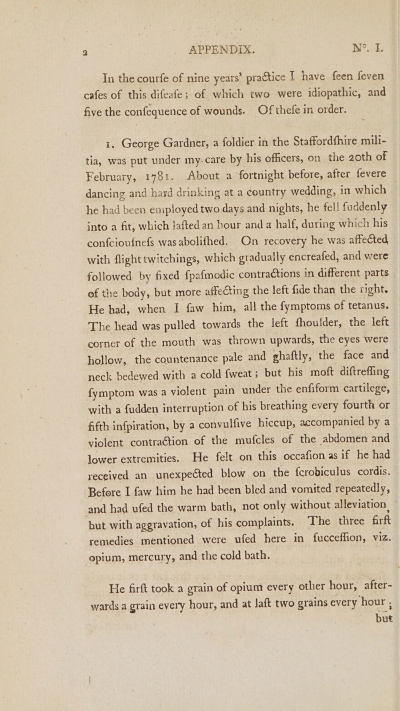 In the courfe of nine years’ practice I have feen feven cafes of this difeafe; of which two were idiopathic, and five the confequence of wounds. Of thefe in order. i. George Gardner, a foldier in the Staffordfhire mili- tia, was put under my-care by his officers, on the 20th of February, 1781. About a fortnight before, after fevere dancing and hard drinking at a country wedding, in which he had been employed two days and nights, he fell fuddenly into a fit, which lafted an bour anda half, during which his confciou{nefs was abolifhed. On recovery he was affected with flight twitchings, which gradually encreafed, and were followed by fixed fpafmodic contra€tions in different parts of the body, but more affecting the left fide than the right. He had, when I faw him, all the fymptoms of tetanus. The head was pulled towards the left fhoulder, the left corner of the mouth was thrown upwards, the eyes were hollow, the countenance pale and ghaftly, the face and neck bedewed with a cold fweat; but his moft diftrefling fymptom was a violent pain under the enfiform cartilege, with a fudden interruption of his breathing every fourth or fifth infpiration, by a convulfive hiccup, accompanied by a violent contraétion of the mufcles of the abdomen and lower extremities. He felt on this occafion as if he had received an unexpected blow on the fcrobiculus cordis. Before I faw him he had been bled and vomited repeatedly, and had ufed the warm bath, not only without alleviation, ) but with aggravation, of his complaints. The three firft remedies mentioned were ufed here in fucceffion, viz. opium, mercury, and the cold bath. He firft took a grain of opium every other hour, after- wards a grain every hour, and at Jaft two grains every hour ; but