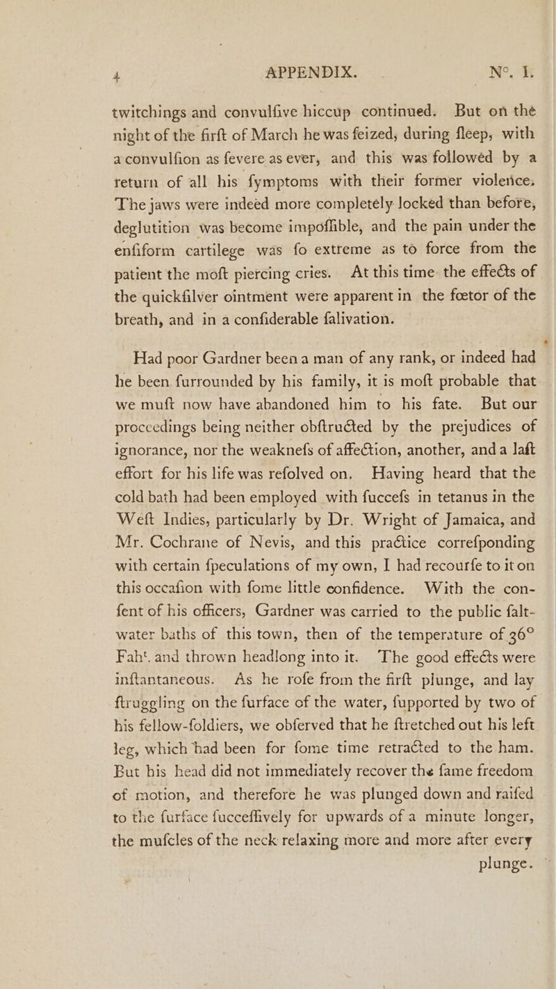 twitchings and convulfive hiccup continued. But on the night of the firft of March he was feized, during fleep, with aconvulfion as fevere as ever, and this was followed by a return of all his {ymptoms with their former violerice, The jaws were indeed more completely locked than before, deglutition was become impoffible, and the pain under the enfiform cartilege was fo extreme as to force from the patient the moft piercing cries. At this time: the effects of the quickfilver ointment were apparent in the foetor of the breath, and in a confiderable falivation. Had poor Gardner been a man of any rank, or indeed had | he been furrounded by his family, it is moft probable that we muft now have abandoned him to his fate. But our proccedings being neither obftructed by the prejudices of ignorance, nor the weaknefs of affeCtion, another, anda laft effort for his life was refolved on. Having heard that the cold bath had been employed with fuccefs in tetanus in the Weft Indies, particularly by Dr. Wright of Jamaica, and Mr. Cochrane of Nevis, and this praétice correfponding with certain fpeculations of my own, I had recourfe to it on this occafion with fome little confidence. With the con- fent of his officers, Gardner was carried to the public falt- water baths of this town, then of the temperature of 36° Faht. and thrown headlong into it. The good effects were inftantaneous. As he rofe from the firft plunge, and lay ftrugeling on the furface of the water, fupported by two of his fellow-foldiers, we obferved that he ftretched out his left leg, which had been for fome time retracted to the ham. But bis head did not immediately recover the fame freedom of motion, and therefore he was plunged down and raifed to the furface fucceflively for upwards of a minute longer, the mufcles of the neck relaxing more and more after every plunge.