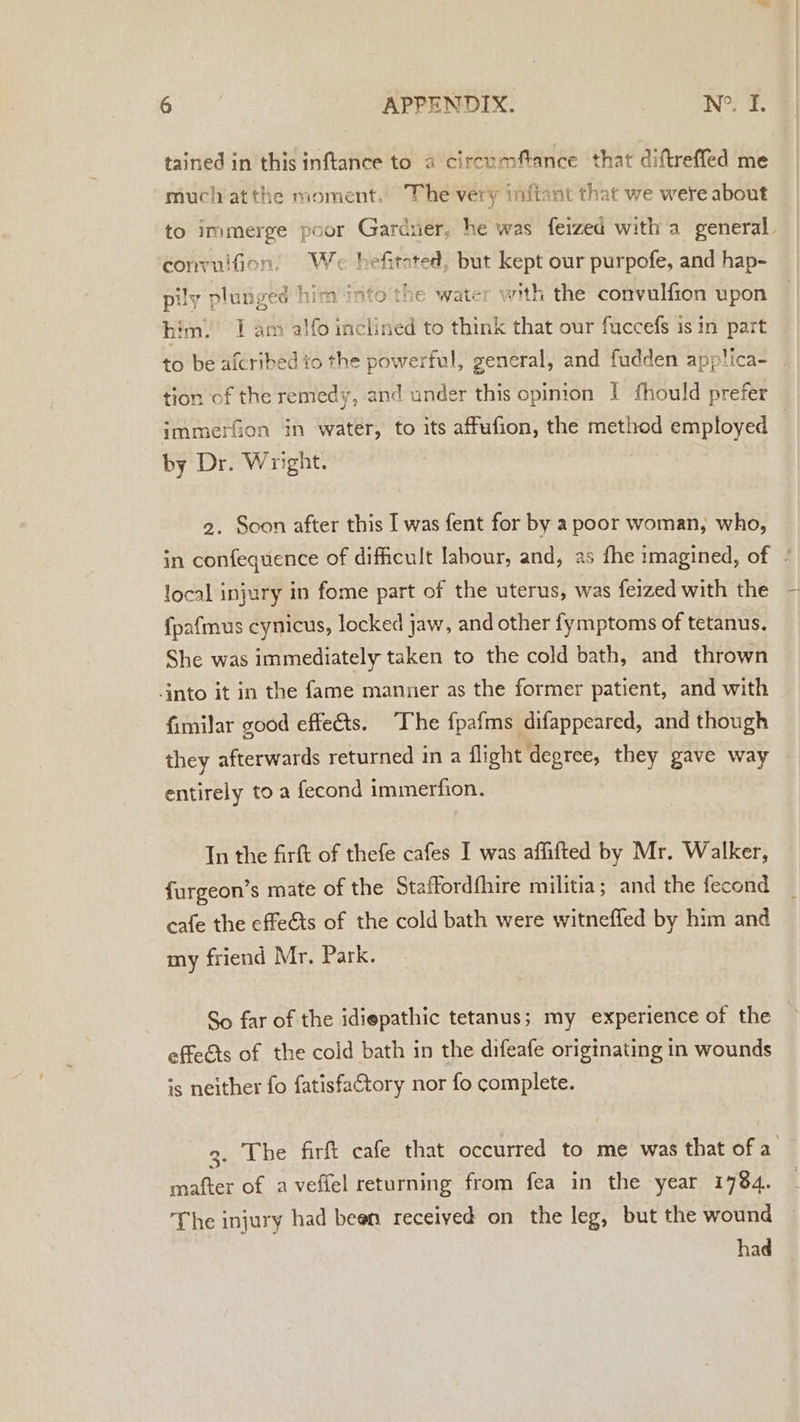 tained in this inftance to a circumfance that diftreffed me muchatthe nioment. The very inftant that we were about to immerge poor Gardner, he was feized with a general. convulfon’ We hefi itated, but ay our purpofe, and hap- pily plunged him into'the water with the convulfion upon him.’ I am alfo iidtnled to think that our fuccefs is in part to be afcribed to the powerful, general, and fudden applica- tion of the remedy, and under this opinion I fhould prefer immerfion in water, to its affufion, the hy employed . by Dr. Wright. | 2. Scon after this I was fent for by a poor woman, who, in confequence of difficult labour, and, as fhe imagined, of ¢ local injury in fome part of the uterus, was feized with the fpafmus cynicus, locked jaw, and other fymptoms of tetanus. She was immediately taken to the cold bath, and thrown into it in the fame manner as the former patient, and with fimilar good effe€ts. The fpafms difappeared, and though they afterwards returned in a flight degree, they gave way entirely to a fecond immerfion. Tn the firft of thefe cafes I was affifted by Mr. Walker, furgeon’s mate of the Staffordfhire militia; and the fecond cafe the effe&amp;ts of the cold bath were witneffed by him and my friend Mr. Park. So far of the idiepathic tetanus; my experience of the effects of the cold bath in the difeafe originating in wounds is neither fo fatisfaftory nor fo complete. 3. The firft cafe that occurred to me was that of a mafter of a vefiel returning from fea in the year 1784. The injury had been received on the leg, but the wound