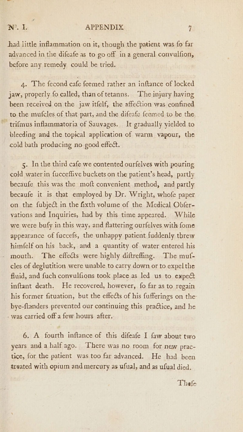 oe ae APPENDIX - had little inflammation on it, though the patient was fo far advanced in the difeafe as to go off ina general convulfion, before any remedy could be tried. 4. The fecond cafe feemed rather an inftance of locked jaw, properly fo called, thanoftetanns. The injury having been received on the jaw itfelf, the affection was confined to the mufcles of that part, and the difeafe feemed to be the ~ trifmus inflammatoria of Sauvages. It gradually yielded to bleeding and the topical application of warm vapour, the cold bath producing no good eftect. 5. In the third cafe we contented ourfelves with pouring cold water in fuccefflive buckets on the patient’s head, partly becaufe this was the moft convenient method, and partly becaufe it is that employed by Dr. Wright, whofe paper on the fubject in the fixth volume of the Medical Obfer- vations and Inquiries, had by this time appeared. While we were bufy in this way, and Hattering ourfelves with fome appearance of fuccefs, the unhappy patient fuddenly threw himfelf on his back, and a quantity of water entered his - mouth. The effects were highly diftreffing. The muf- cles of deglutition were unable to carry down or to expel the fluid, and fuch convulfions took place as led us to expect inftant death. He recovered, however, fo far as to regain _ his former fituation, but the effects of his fufferings on the bye-ftanders prevented our continuing this practice, and he - was carried off a few hours after. 6. A fourth inftance of this difeafe I faw about two years anda half ago. ‘There was no room for new prac- tice, for the patient was too far advanced. He had been treated with opium and mercury as ufual, and as ufual died. Thefe