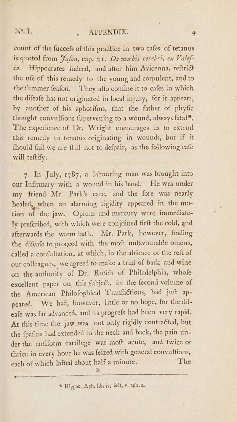 NOW, C2. , APPENDIX. g count of the fuccefs of this practice in two cafes of tetanus is quoted from Fafon, cap. 21. De morbis cerebri, ex Valef- co. Hippocrates indeed, and after him Avicenna, reftrict the ufe of this remedy to the young and corpulent, and to the fummer feafon. They alfo confine it to cafes in which the difeafe has not originated in local injury, for it appears, by another of his aphorifms, that the father of phyfic thought convulfions fupervening to a wound, always fatal*. The experience of Dr. Wright encourages us to extend this remedy to tenatus originating in wounds, but if it fhould fail we are ftill not to defpair, as the following cafe will teftify. 4. In July, 1787, a labouring man was brought into our Infirmary with a wound in his hand. He was under my friend Mr. Park’s care, and the fore was nearly healed, when an alarming rigidity appeared in the mo- tion af the jaw. Opium and mercury were immediate- ly preferibed, with which were conjoined firft the cold, and afterwards the warm bath. Mr. Park, however, finding the difeafe to proceed with the moft unfavourable omens, called a confultation, at which, in the abfence of the reft of our colleagues, | we agreed to make a tr ial of bark and wine on the authority of Dr. Rufch of Philadelphia, whofe excellent paper on this fubject, in the fecond volume of the American Philofophical Tranfactions, had juft ap- peared. We had, however, little or no hope, for the dif- eafe was far advanced, and its progrefs had been very rapid. At this time the jaw was not only rigidly contracted, but the {pafms had extended to the neck and back, the pain un- der the enfiform cartilege was moft acute, and twice or thrice in every hour he was feized with general convulfions, each of which lafted about half a minute. The B end # Hippoc. Aph. lib, iv, fect, v. aph, 2.