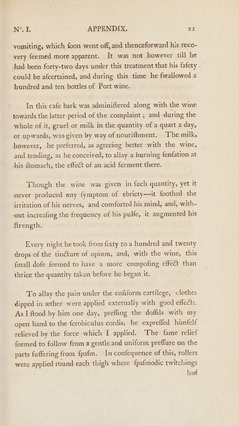 vomiting, which foon went off, and thenceforward his reco- very feemed more apparent. It was not however till he shad been forty-two days under this treatment that his fafety . could be afcertained, and during this time he {wallowed a hundred and ten bottles of Port wine. In this cafe bark was adminiftered along with the wine towards the latter period of the complaint ; and during the whole of it, gruel or milk in the quantity of a quart a day, or upwards, was given by way of nourifhment. The milk, however, he preferred, as agreeing better with the wine, and tending, as he conceived, to allay a burning fenfation at his ftomach, the effect of an acid ferment there. Though the wine was given in fuch quantity, yet it never produced any fymptom of ebriety—it foothed the irritation of his nerves, and comforted his mind, and, with- out increafing the frequency of his pulfe, 1t augmented his ftrength. Every night he took from fixty toa hundred and twenty drops of the tinGure of opium, and, with the wine, this {mall dofe feemed to have a more compofing effect than thrice the quantity taken before he began it. To allay the pain under the enfiform cartilege, clothes dipped in zther were applied externally with good effects. As I ftood by him one day, prefling the doffils with my open hand to the fcrobiculus cordis, he expreffed himfelf relieved by the force which I applied. The fame relief feemed to follow from a gentle and uniform preflure on the parts fuffering from fpafm. In confequence of this, rollers were applied round each thigh where f{pafmodic twitchings