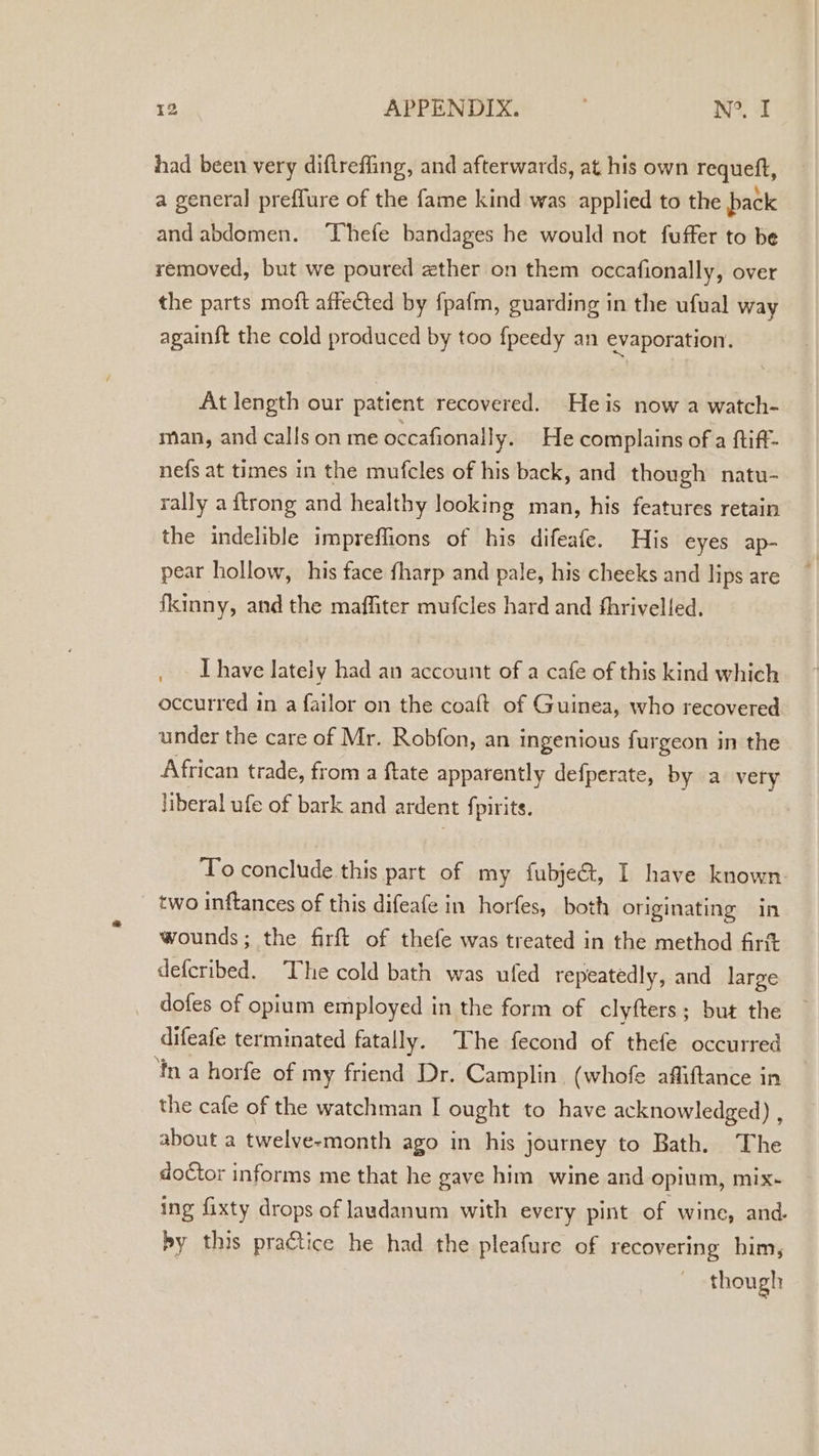 had been very diftreffing, and afterwards, at his own requeft, a general preffure of the fame kind was applied to the pack andabdomen. ‘Thefe bandages he would not fuffer to be removed, but we poured zther on them occafionally, over the parts moft affected by fpafm, guarding in the ufual way againft the cold produced by too fpeedy an evaporation. At length our patient recovered. Heis now a watch- man, and calls on me occafionally. He complains of a ftiff- nefs at times in the mufcles of his back, and though natu- rally a {trong and healthy looking man, his features retain the indelible impreflions of his difeafe. His eyes ap- pear hollow, his face {harp and pale, his cheeks and lips are fkinny, and the maffiter mufcles hard and fhrivelled. I have lately had an account of a cafe of this kind which occurred in a failor on the coaft of Guinea, who recovered under the care of Mr. Robfon, an Ingenious furgeon in the African trade, from a ftate apparently defperate, by a very liberal ufe of bark and ardent fpirits. To conclude this part of my fubje@, I have known. two inftances of this difeafe in horfes, both originating in wounds; the firft of thefe was treated in the method firtt defcribed. The cold bath was ufed repeatedly, and large dofes of opium employed in the form of clyfters ; but the difeafe terminated fatally. The fecond of thefe occurred ‘Ina horfe of my friend Dr. Camplin. (whofe affiftance in the cafe of the watchman I ought to have acknowledged) , about a twelve-month ago in his journey to Bath. The doctor informs me that he gave him wine and opium, mix~ ing fixty drops of laudanum with every pint of wine, and. by this practice he had the pleafure of recovering him, though