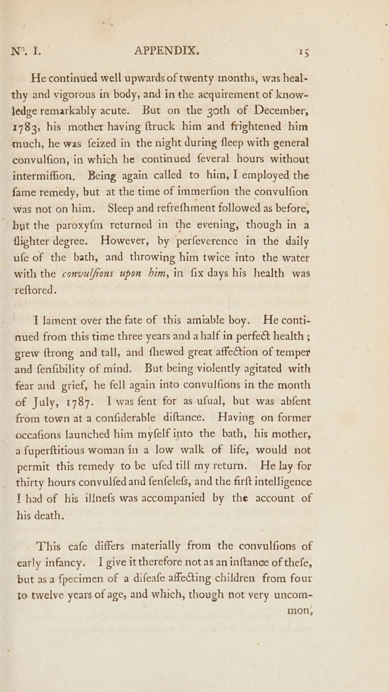 He continued well upwards of twenty months, was heal- thy and vigorous in body, and in the acquirement of know- ledge remarkably acute. But on the 30th of December, 1783, his mother having {truck him and frightened him much, he was feized in the night during fleep with general convulfion, in which he continued feveral hours without intermiffion. Being again called to him, I employed the fame remedy, but at the time of immerfion the convulfion was not onhim. Sleep and refrefhment followed as before, but the paroxyfm returned in the evening, though in a fliyhter degree. However, by perfeverence in the daily ufe of the bath, and throwing him twice into the water with the convulfions upon him, in fix days his health was ‘reftored, I Jament over the fate of this amiable boy. He conti- nued from this time three years and a half in perfect health ; grew ftrong and tall, and fhewed great affeCtion of temper and fenfibility of mind. But being violently agitated with fear and grief, he fell again into convulfions in the month of July, 1787. I was fent for as ufual, but was abfent from town at a confiderable diftance. Having on former occafions launched him myfelf into the bath, his mother, a fuperftitious woman in a low walk of life, would not permit this remedy to be ufedtill my return. He lay for thirty hours convulfed and fenfelefs, and the firft intelligence Thad of his illnefs was accompanied by the account of his death. This cafe differs materially from the convulfions of early infancy. I give it therefore not as an inftance of thefe, but asa fpecimen of a difeafe affecting children from four to twelve years of age, and which, though not very uncom- mon,