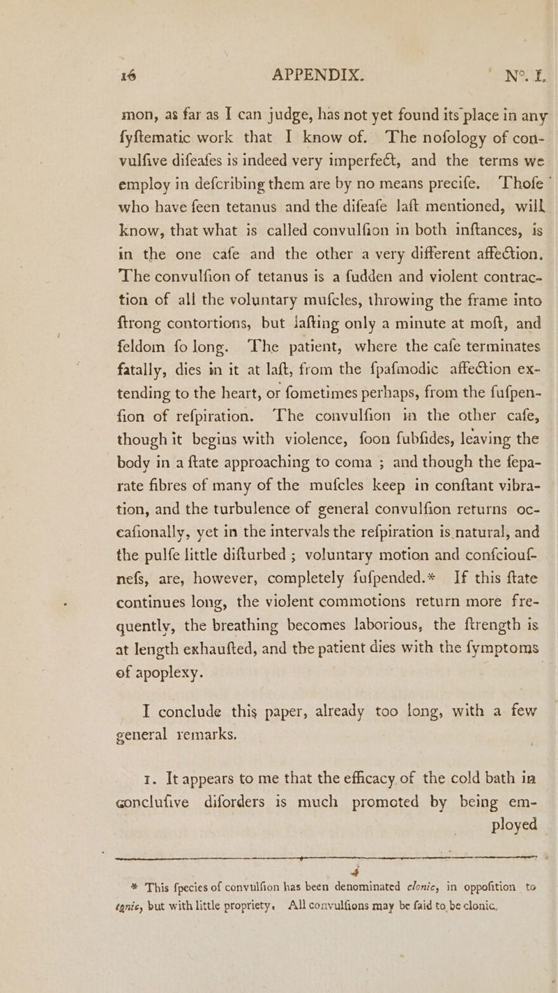 mon, as far as I can judge, has not yet found its place in any fyftematic work that I know of. The nofology of con- vulfive difeafes is indeed very imperfect, and the terms we employ in defcribing them are by no means precife. ‘Thofe ’ who have feen tetanus and the difeafe laft mentioned, will know, that what is called convulfion in both inftances, is in the one cafe and the other a very different affection. The convulfion of tetanus is a fudden and violent contrac- tion of all the voluntary mufcles, throwing the frame into {trong contortions, but jafting only a minute at moft, and feldom folong. The patient, where the cafe terminates fatally, dies in it at laft, from the fpafmodic affection ex- tending to the heart, or fometimes perhaps, from the fufpen- fion of refpiration. ‘The convulfion im the other cafe, though it begins with violence, foon fubfides, leaving the body in a ftate approaching to coma ; and though the fepa- rate fibres of many of the mufcles keep in conftant vibra- tion, and the turbulence of general convulfion returns oc- ceafionally, yet in the intervals the refpiration is natural, and the pulfe little difturbed ; voluntary motion and confciouf - nefs, are, however, completely fufpended.* If this ftate continues long, the violent commotions return more fre- quently, the breathing becomes laborious, the ftrength is at length exhaufted, and the patient dies with the fymptoms ef apoplexy. I conclude this paper, already too long, with a few general remarks. 1. It appears to me that the efficacy of the cold bath in conclufive diforders is much promoted by being em- ployed | 4 * This fpecies of convulfion has been denominated clonic, in oppofition to tgnic, but with little propriety. All convulfions may be faid to, be clonic,