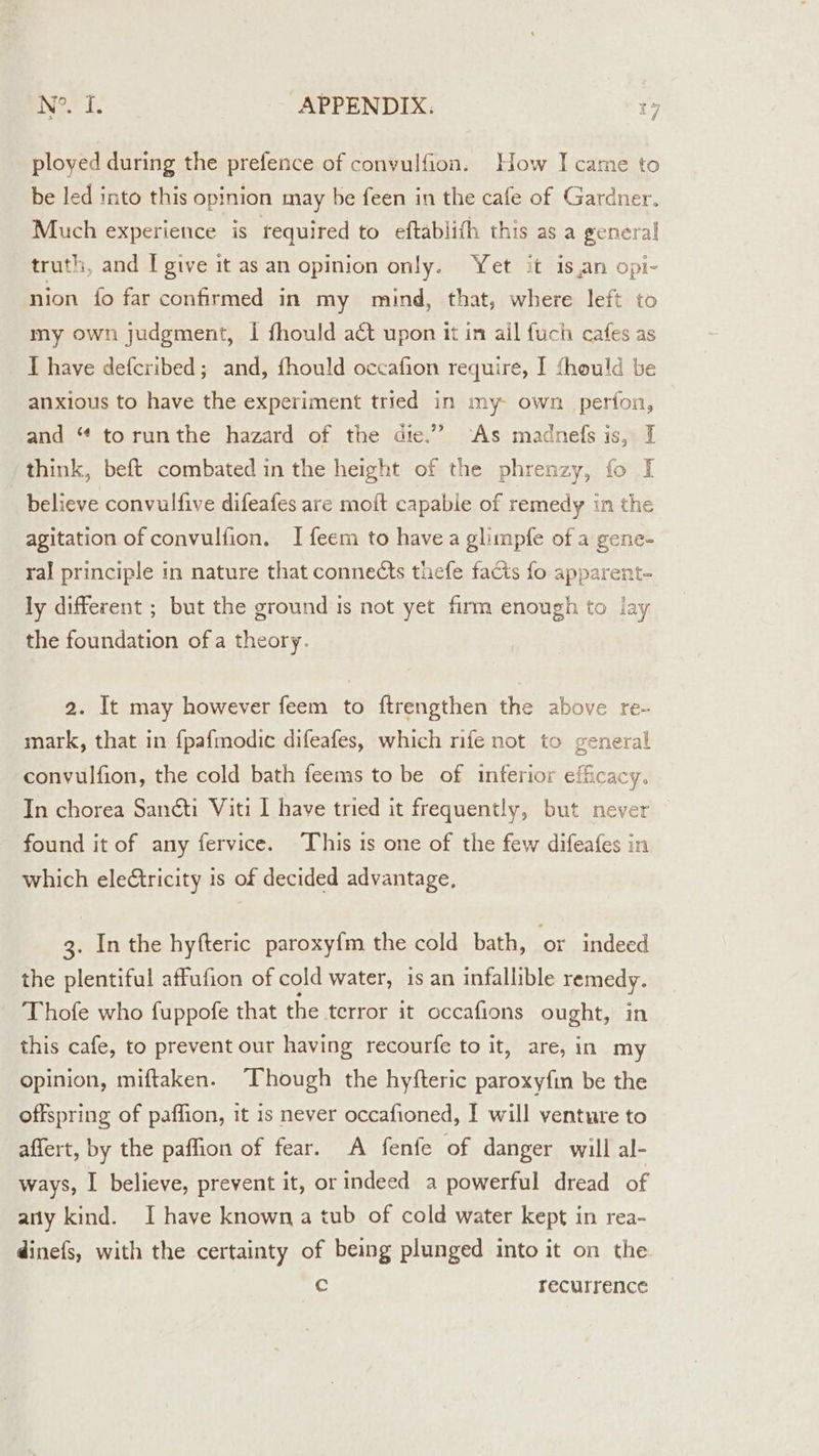 ployed during the prefence of conyulfion. How I came to be led into this opinion may be feen in the cafe of Gardner. Much experience is required to eftablith this as a general truth, and I give it as an opinion only. Yet it is,an opi- nion {fo far confirmed in my mind, that, where left to my own judgment, I fhould act upon it in ail fuch cafes as IT have defcribed; and, fhould occafion require, I fhould be anxious to have the experiment tried in my- own perfon, and “ torunthe hazard of the die.” ‘As madnefs is, I think, beft combated in the height of the phrenzy, fo I believe convulfive difeafes are moit capable of remedy in the agitation of convulfion. I feem to havea glimpfe of a gene- ral principle in nature that connects thefe facts fo apparent- ly different ; but the ground is not yet firm enough to lay the foundation of a theory. 2. It may however feem to ftrengthen the above re- mark, that in {pafmodie difeafes, which nfe not to general convulfion, the cold bath feems to be of inferior efficacy. In chorea Sanéti Viti I have tried it frequently, but never found it of any fervice. ‘This is one of the few difeafes in which eleétricity is of decided advantage, 3. In the hyfteric paroxyfm the cold bath, or indeed the plentiful affufion of cold water, is an infallible remedy. Thofe who fuppofe that the terror it occafions ought, in this cafe, to prevent our having recourfe to it, are, in my opinion, miftaken. Though the hyfteric paroxyfin be the offspring of paffion, it is never occafioned, I will venture to affert, by the paffion of fear. A fenfe of danger will al- ways, I believe, prevent it, or indeed a powerful dread of any kind. I have known a tub of cold water kept in rea- dinefs, with the certainty of being plunged into it on the. Cc recurrence