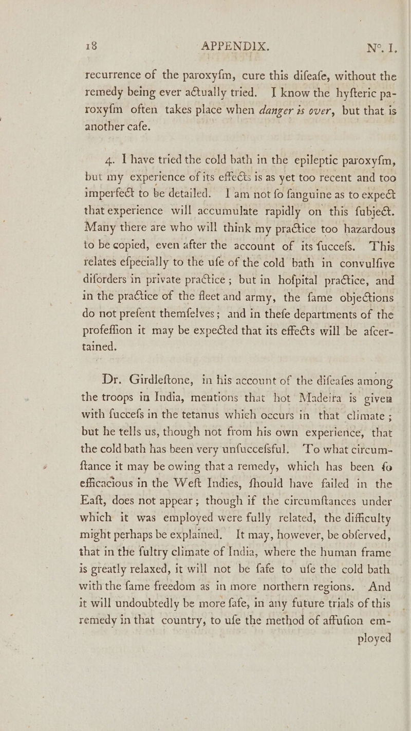 recurrence of the paroxyfm, cure this difeafe, without the remedy being ever actually tried. J know the hyfteric pa- roxy{m often takes place when danger is over, but that is another cafe. weed have tried the cold bath in the epileptic paroxy{m, but my experience of its effects is as yet too recent and too imperfect to be detailed. 1 am not fo fanguine as to expe&amp; that experience will accumulate rapidly on this fubject. Many there are who will think my praétice too hazardous to be copied, even after the account of its fuccefs. This relates efpecially to the ufe of the cold bath in convulfive diforders in private practice ; but in hofpital practice, and in the practice of the fleet and army, the fame objections do not prefent themfelves; and in thefe departments of the profeffion it may be expected that its effects will be afcer- tained. Dr. Girdleftone, in his account of the difeafes among the troops in India, mentions that hot Madeira is given with fuccefs in the tetanus which occurs in that climate ; but he tells us, though not from his own experience, that the cold bath has been very unfuccefsful. “To what circum- {tance it may be owing thata remedy, which has been fo efficacious in the Weft Indies, fhould have failed in the Eaft, does not appear; though if the circumftances under which it was employed were fully related, the difficulty might perhaps be explained. It may, however, be obferved, that in the fultry climate of India, where the human frame is greatly relaxed, it will not be fafe to ufe the cold bath with the fame freedom as in more northern regions. And it will undoubtedly be more fafe, in any future trials of this remedy in that country, to ufe the method of affufion em- ployed
