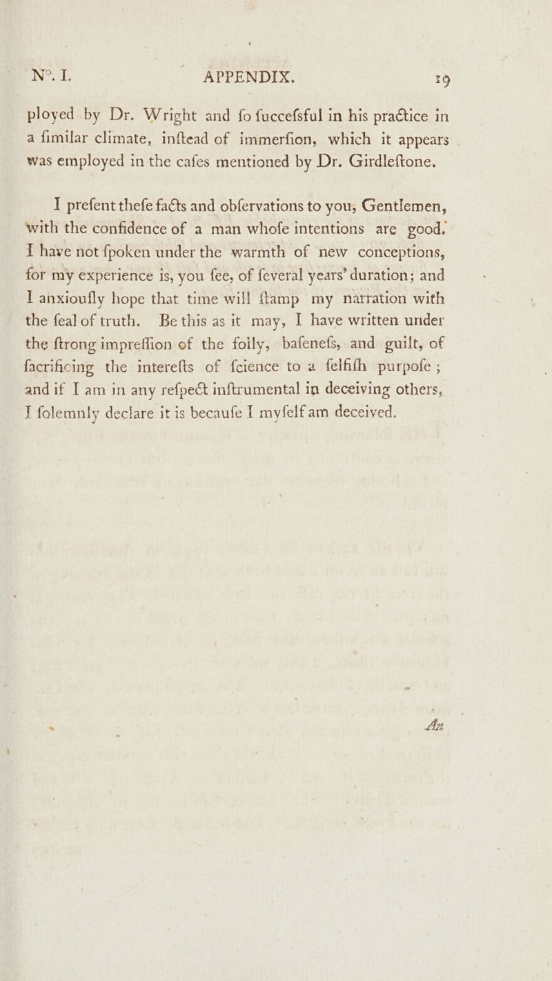 ployed by Dr. Wright and fo fuccefsful in his practice in a fimilar climate, inftead of immerfion, which it appears was employed in the cafes mentioned by Dr. Girdleftone. I prefent thefe facts and obfervations to you, Gentlemen, with the confidence of a man whofe intentions are yood. [ have not fpoken under the warmth of new conceptions, for my experience is, you fee, of feveral years’ duration; and I anxioufly hope that time will ftamp my narration with the fealof truth. Be this as it may, I have written under the {trong impreffion of the folly, bafenefs, and guilt, of facrificing the interefts of {cience to a felfifh purpofe ; and if I am in any refpect inftrumental in deceiving others, I folemnly declare it is becaufe I myfelfam deceived.