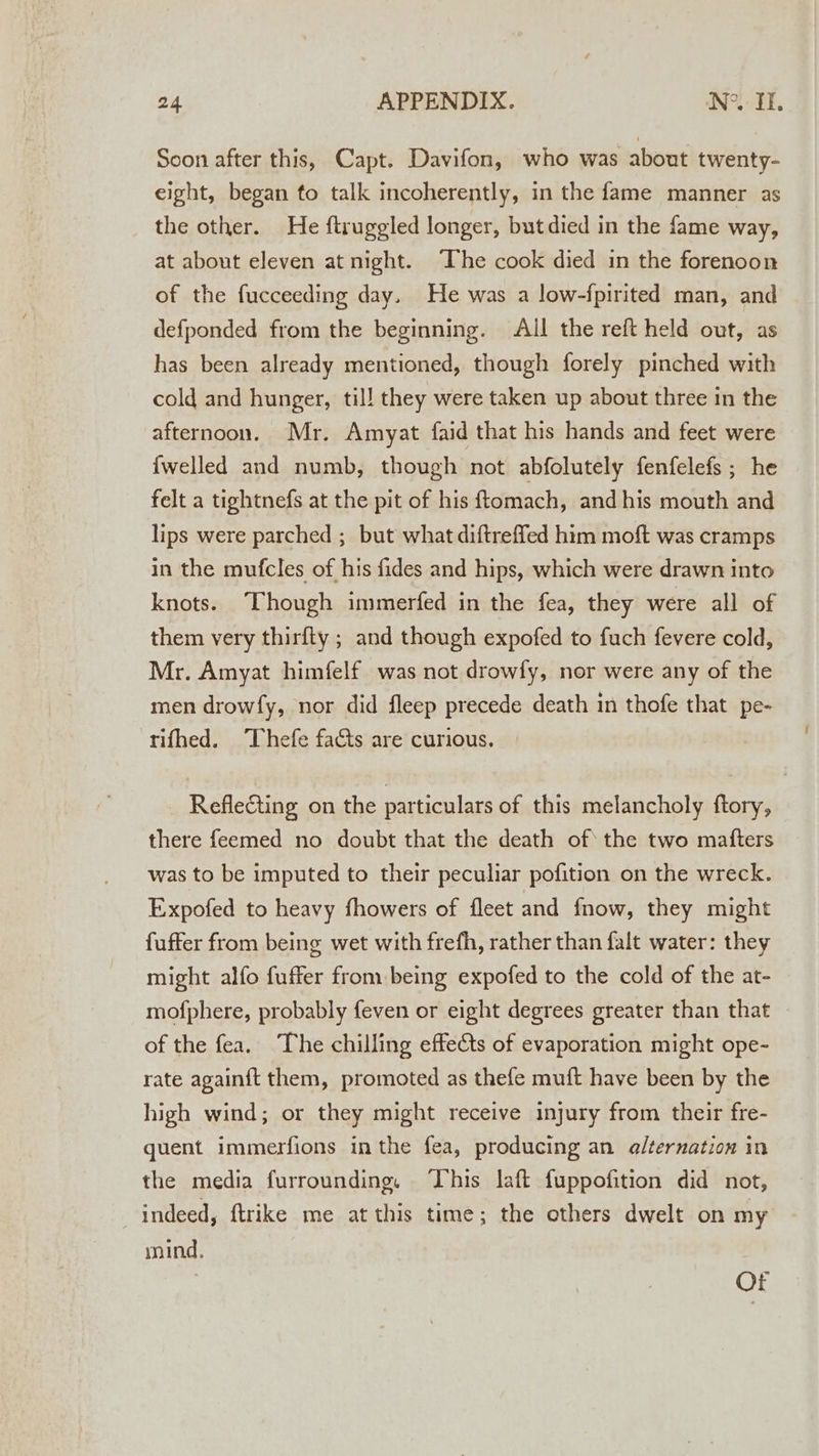 Soon after this, Capt. Davifon, who was about twenty- eight, began to talk incoherently, in the fame manner as the other. He ftruggled longer, but died in the fame way, at about eleven at night. ‘Ihe cook died in the forenoon of the fucceeding day. He was a low-fpirited man, and defponded from the beginning. All the reft held out, as has been already mentioned, though forely pinched with cold and hunger, til! they were taken up about three in the afternoon. Mr. Amyat faid that his hands and feet were {welled and numb, though not abfolutely fenfelefs ; he felt a tightnefs at the pit of his ftomach, andhis mouth and lips were parched ; but what diftreffed him moft was cramps in the mufcles of his fides and hips, which were drawn into knots. Though immerfed in the fea, they were all of them very thirfty ; and though expofed to fuch fevere cold, Mr. Amyat himfelf was not drowfy, nor were any of the men drowfy, nor did fleep precede death in thofe that pe- rifhed. Thefe facts are curious. _ Reflecting on the particulars of this melancholy ftory, there feemed no doubt that the death of the two matters was to be imputed to their peculiar pofition on the wreck. Expofed to heavy fhowers of fleet and fnow, they might fuffer from being wet with frefh, rather than falt water: they might alfo fuffer from being expofed to the cold of the at- mofphere, probably feven or eight degrees greater than that of the fea. The chilling effefts of evaporation might ope- rate again{ft them, promoted as thefe muft have been by the high wind; or they might receive injury from their fre- quent immerfions inthe fea, producing an alternation in the media furrounding. ‘This laft fuppofition did not, indeed, ftrike me at this time; the others dwelt on my mind, us