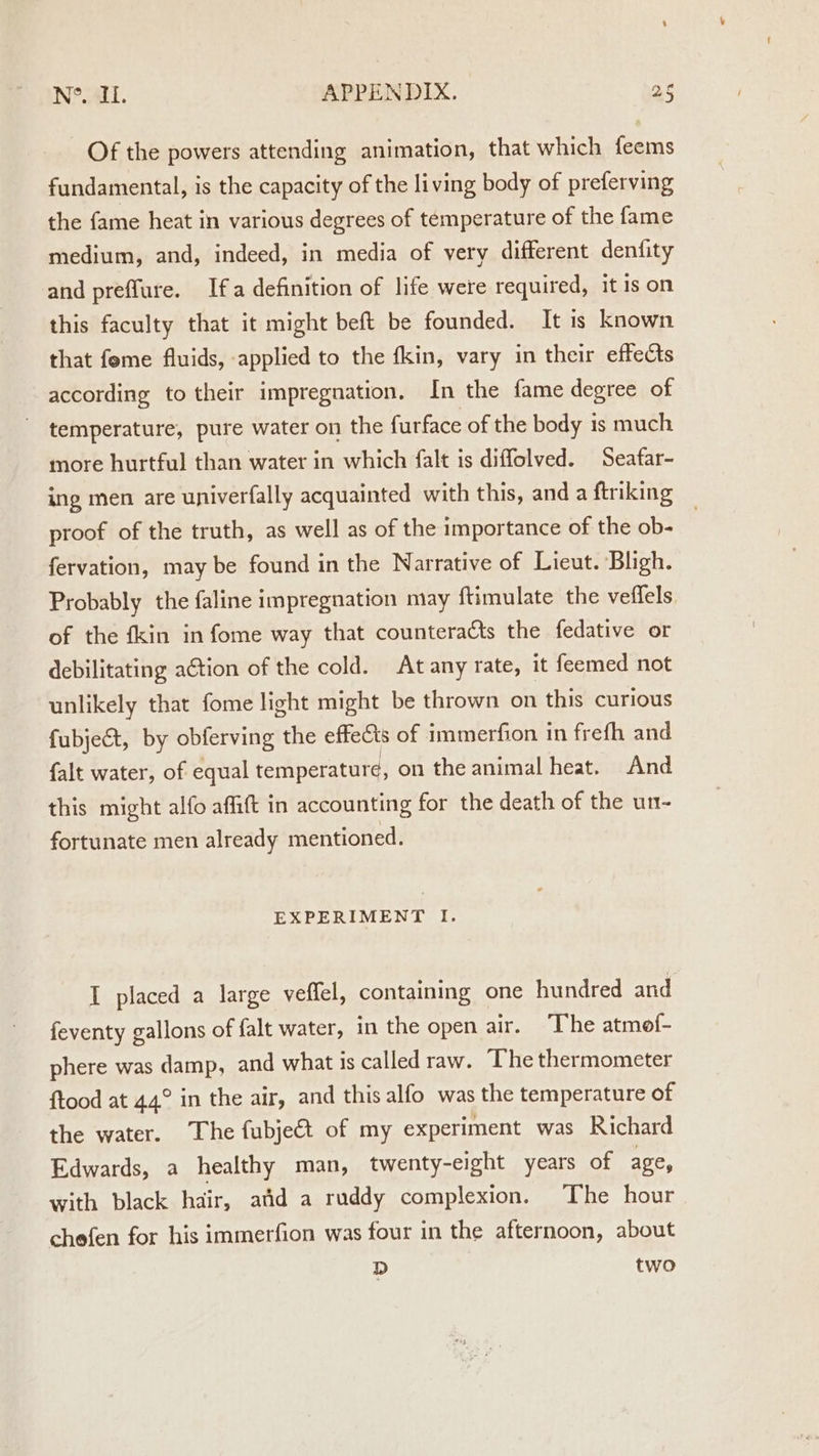 Of the powers attending animation, that which feems fundamental, is the capacity of the living body of preferving the fame heat in various degrees of temperature of the fame medium, and, indeed, in media of very different denfity and preflure. Ifa definition of life were required, it is on this faculty that it might beft be founded. It is known that feme fluids, applied to the fkin, vary in their effects according to their impregnation. In the fame degree of temperature, pure water on the furface of the body is much more hurtful than water in which falt is diffolved. Seafar- ing men are univerfally acquainted with this, anda ftriking proof of the truth, as well as of the importance of the ob- | fervation, may be found in the Narrative of Lieut. Bligh. Probably the faline impregnation may ftimulate the veffels of the fkin in fome way that counteracts the fedative or debilitating action of the cold. Atany rate, it feemed not unlikely that fome light might be thrown on this curious fubject, by obferving the effects of immerfion in frefh and falt water, of equal temperature, on the animal heat. And this might alfo affift in accounting for the death of the un- fortunate men already mentioned. EXPERIMENT I. I placed a large veffel, containing one hundred and feventy gallons of falt water, in the open air. The atmof- phere was damp, and what is called raw. The thermometer ftood at 44° in the air, and this alfo was the temperature of the water. The fubje€t of my experiment was Richard Edwards, a healthy man, twenty-eight years of age, with black hair, atid a ruddy complexion. The hour chefen for his immerfion was four in the afternoon, about D two