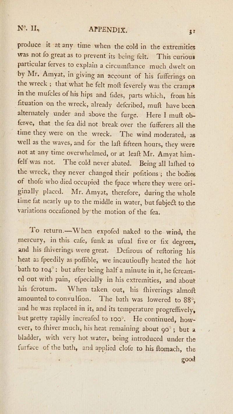 a APPENDIX, ot produce it at any time when the cold in the extremities was not fo great as to prevent its being felt. This curious particular ferves to explain a circumftance much dwelt on by Mr. Amyat, in giving an account of his fufferings on the wreck ; that what he felt moft feverely was the cramps in the mufcles of his hips and fides, parts which, from his fituation on the wreck, already defcribed, muft have been alternately under and above the furge. Here I muft ob- ferve, that the fea did not break over the fufferers all the _ time they were on the wreck. The wind moderated, as well as the waves, and for the laft fifteen hours, they were not at any time overwhelmed, or at leaft Mr. Amyat him- felf was not. The cold never abated. Being all lafhed to the wreck, they never changed their pofitions ; the bodies of thofe who died occupied the fpace where they were ori- ginally placed. Mr. Amyat, therefore, during the whole time fat nearly up to the middle in water, but fubject to the variations occafioned by’the motion of the fea. To return.—When expofed naked to the. wind, the mercury, in this cafe, funk as ufual five or fix degrees, and his fhiverings were great. Defirous of reftoring his heat as {peedily as poffible, we incautioufly heated the hot bath to 104°: but after being half a minute in it, he fcreani- ed out with pain, efpecially in his extremities, and about &gt; his fcrotum. When taken out, his fhiverings almoft amounted to convulfion. ‘The bath was lowered to 88°, and he was replaced in it, and its temperature progreflively, but pretty rapidly increafed to r0q°._ He continued, how- ever, to fhiver much, his heat remaining about go’; but a bladder, with very hot water, being introduced under the furface of the bath, and applied clofe to his ftomach, the good