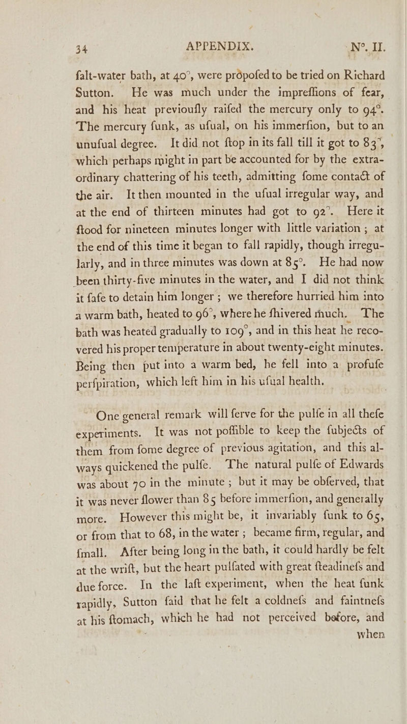 falt-water bath, at 40°, were propofed to be tried on Richard Sutton. He was much under the impreflions of fear, and his heat previoufly raifed the mercury only to 94°. The mercury funk, as ufual, on his immerfion, but to an unufual degree. It did not ftop in its fall till it got to 83°, | which perhaps might in part be accounted for by the extra- ordinary chattering of his teeth, admitting fome contact of the air. Itthen mounted in the ufual irregular way, and at the end of thirteen minutes had got to 92°. Here it ftood for nineteen minutes longer with little variation ; at the end of this time it began to fall rapidly, though irregu- larly, and in three minutes was down at 85°. He had now been thirty-five minutes in the water, and I did not think it fafe to detain him longer ; we therefore hurried him into a warm bath, heated to 96°, where he fhivered much. The bath was heated gradually to 109°, and in this heat he reco- vered his proper temperature in about twenty-eight minutes. Being then put into a warm bed, he fell into a profufe perfpiration, which left him in his ufual health. ~ One general remark will ferve for the pulfe in all thefe experiments. It was not poffible to keep the fubjects of them from fome degree of previous agitation, and this al- ways quickened the pulfe. ‘The natural pulfe of Edwards was about 70 in the minute ; but it may be obferved, that it was never flower than 85 before immerfion, and generally more. However this might be, it invariably funk to 65, or from that to 68, in the water ; became firm, regular, and {mall. After being long in the bath, it could hardly be felt at the wrift, but the heart pulfated with great fteadinefs and due force. In the laft experiment, when the heat funk rapidly, Sutton faid that he felt a coldnefs and faintnefs at his ‘Soa which he had not perceived betore, and when