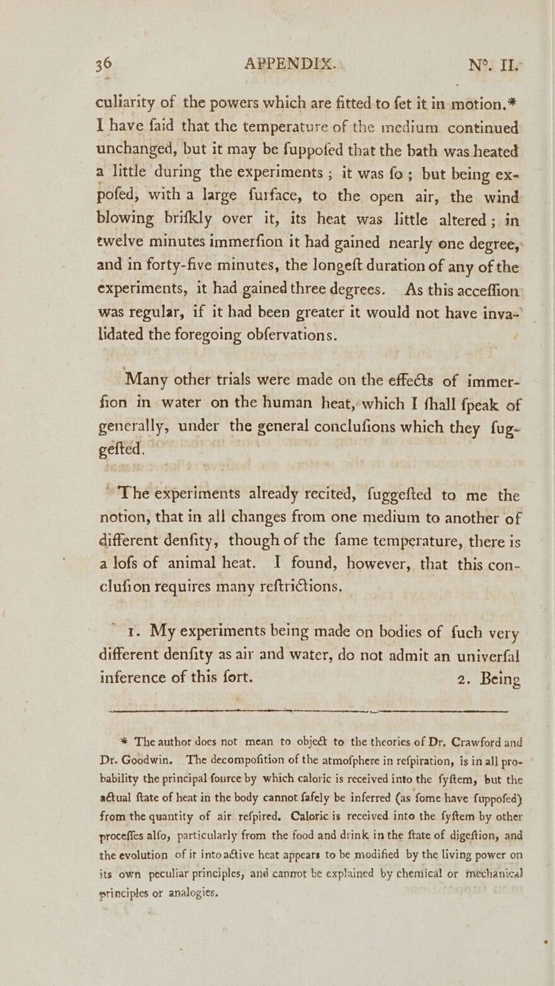 culiarity of the powers which are fitted to fet it in motion.* I have faid that the temperature of the medium continued unchanged, but it may be fuppofed that the bath was heated a little during the experiments ; it was fo; but being ex- pofed, with a large furface, to the open air, the wind blowing brifkly over it, its heat was little altered ; twelve minutes immerfion it had gained nearly one eee and in forty-five minutes, the longeft duration of any of the experiments, it had gainedthree degrees. As this acceffion: was regular, if it had been greater it would not have inva-' lidated the foregoing obfervations. Many other trials were made on the effe&amp;ts of immer- fion in water on the human heat, which I fhall {peak of generally, under the general conclufions which they fug- gefted, | The experiments already recited, fuggefted to me the notion, that in all changes from one medium to another of different denfity, though of the fame temperature, there is a lofs of animal heat. I found, however, that this con- clufion requires many reftrictions. 1. My experiments being made on bodies of fuch very different denfity as air and water, do not admit an univerfal inference of this fort. 2. Being eal *% The author docs not mean to object to the theories of Dr. Crawford and Dr. Goodwin. The decompofition of the atmofphere in refpiration, is in al] pro- bability the principal fource by which caloric is received into the fyftem, but the actual ftate of heat in the body cannot fafely be inferred (as fome have fuppofed} from the quantity of air refpired. Caloric is received into the fyftem by other proceffes alfo, particularly from the food and drink in the ftate of digeftion, and the evolution of it into ative heat appears to be modified by the living power on its own peculiar principles, and cannot be explained by chemical or mechanical principles or analogies.