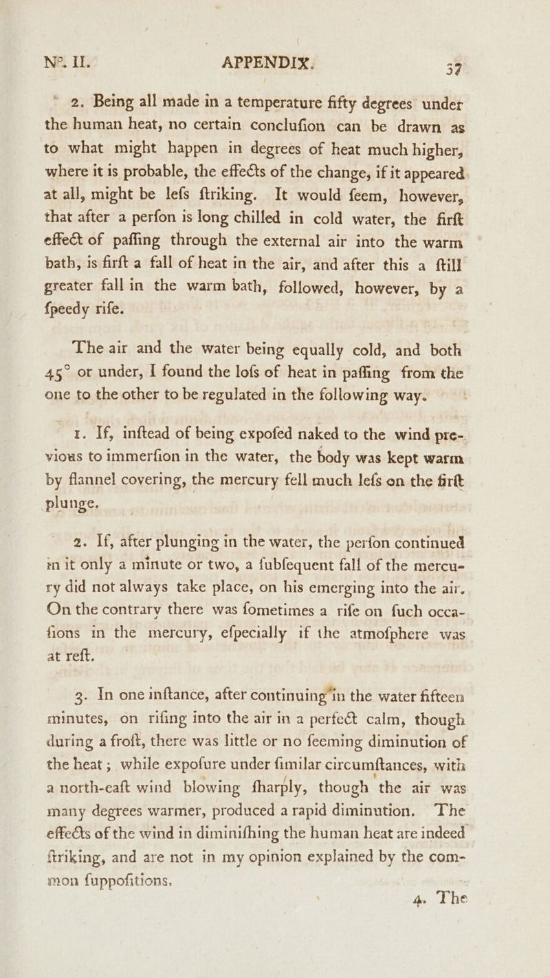 * 2, Being all made in a temperature fifty degrees under the human heat, no certain conclufion can be drawn as to what might happen in degrees of heat much higher, where it is probable, the effects of the change, if it appeared at all, might be lefs ftriking. It would feem, however, that after a perfon is long chilled in cold water, the firft effect of paffing through the external air into the warm bath, is firft a fall of heat in the air, and after this a ftill greater fallin the warm bath, followed, however, by a {peedy rife. The air and the water being equally cold, and both 45° or under, I found the lofs of heat in paffing from the one to the other to be regulated in the following way. 1. If, inftead of being expofed naked to the wind pre- vious to Immerfion in the water, the body was kept warm by flannel covering, the mercury fell much lefs on the firtt plunge. 2. If, after plunging in the water, the perfon continued in it only a minute or two, a fubfequent fall of the mercu- ry did not always take place, on his emerging into the air. On the contrary there was fometimes a rife on fuch occa- fions in the mercury, efpecially if the atmofphere was at reft. 3. In one inftance, after continuing’in the water fifteen minutes, on rifing into the air in a perfect calm, though during a froft, there was little or no feeming diminution of the heat ; while expofure under fimilar circumftances, with a north-eaft wind blowing fharply, though the air was many degrees warmer, produced a rapid diminution. The effects of the wind in diminifhing the human heat are indeed ftriking, and are not in my opinion explained by the com- mon fuppofitions. 4. The