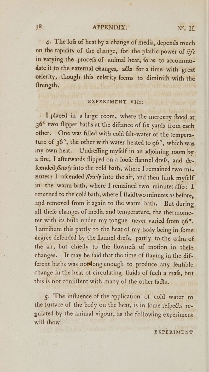 4. The lofs of heat by a change of media, depends much on the rapidity of the change, for the plaftic power of life in varying the procefs of animal heat, fo as to accommo- date it to the external changes, acts for atime with great celerity, though this celerity feems to po age with the ‘ftrength. EXPERIMENT VII1: - T placed in a large room, where the mercury ftood at 36° two flipper baths at the diftance of fix yards from each other. One was filled with cold falt-water of the tempera- ture of 36°, the other with water heated to 96°, which was my own heat. Undrefling myfelf in an adjoining room by - a fire, I afterwards flipped on a loofe flannel drefs, and de-. fcended /low/ly into the cold bath, where I remained two mi- nutes; | afcended /low/y into the air, and then funk myfelf in the warm bath, where I remained two minutesalfo: I returned to the cold bath, where I ftaidtwo minutes as before, and removed from it again to the warm bath. But during all thefe changes of media and temperature, the thermome- ter with its bulb under my tongue never varied from 96°. T attribute this partly to the heat of my body being in fome degree defended by the flannel drefs, partly to the calm of the air, but chiefly to the flownefs of motion in thefe changes. It may be faid that the time of {taying in the dif- ferent baths was not“long enough to produce any fenfible change in the heat of circulating fluids of fuch a mafs, but this is not confiftent with many of the other faéts. 5. The influence of the application of cold water to the furface of the body on the heat, is in fome refpects re- gulated by the animal vigour, as the following experiment will fhow. EXPERIMENT