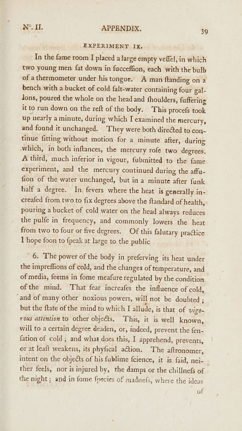 EXPERIMENT IX, In the fame room I placed a large empty veffel, in which two young men fat down in fucceflion, each with the bulb of a thermometer under his tongue. A man ftanding on a bench with a bucket of cold falt-water containing four gal- dons, poured the whole on the head and fhoulders, fuffering it to run down on the reft of the body. This procefs took up nearly a minute, during which I examined the mercury, and found it unchanged. They were both directed to con- tinue fitting without motion for a minute after, during which, in both inftances, the mercury rofe two degrees, A third, much inferior in vigour, fubmitted to the fame experiment, and the mercury continued during the affu- fion of the water unchanged, but in a minute after funk half a degree. In fevers where the heat is generally in- creafed from two to fix degrees above the ftandard of health, pouring a bucket of cold water on the head always reduces the pulfe in frequency, and commonly lowers the heat from two to four or five degrees. Of this falutary practice T hope foon to {peak at large to the public 6. The power of the body in preferving its heat under the impreffions of cold, and the changes of temperature, and of media, feems in fome meafure regulated by the condition ofthe mind. That fear increafes the influence of cold, ‘and of many other noxious powers, will not be doubted ; but the ftate of the mind to which I allude, is that of VIE 0~ rous attention to other objects. This, it is well known, will to a certain degree deaden, or, indeed, prevent the fen- fation of cold; and what does this, I apprehend, prevents, or at leaft weakens, its phyfical action. The aftronomer, intent on the objects of his fublime fcience, it is faid, nei- ther feels, nor is injured by, the damps or the chillnefs of the night; and in fome fpecies of madnefs, where the ideas of