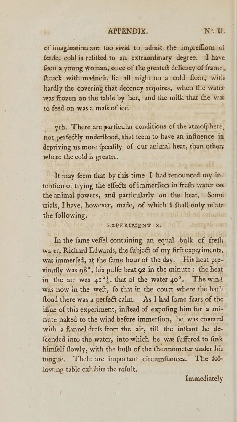 of imagination are too vivid to admit the impreflions of fenfe, cold is refifted to an extraordinary degree. ‘I have feen a young woman, once of the greateft delicacy of frame,. ftruck with madnefs, lie all night on a cold floor, with hardly the covering that decency requires, when the water was frozen on the table by her, and the milk that fhe was to feed on wasa mafs of ice. _ 4th, There are particular conditions of the atmofphere, hot perfectly underftood, that feem to have an influence in depriving us more {peedily of our animal heat, than others where the cold is greater. It may feem that by this time I had renounced my in- tention of trying the effects of immerfion in frefh water on the animal powers, and particularly on the: heat. . Some trials, I have, however, made, of which I {hall only relate the following. - EXPERIMENT xX. In the fame veffel containing an equal bulk of frefh water, Richard Edwards, the fubje&amp;t of my firft experiments, was immerfed, at the fame hour of the day. His heat pre- vioufly was Phe his Pulte beat 92 in the minute : the heat in the air was 41°4, that of the water 40°. The wind was now in the weft, fo that in the court where the bath ftood there was a perfect calm. As I had fome fears of the iffue of this experiment, inftead of expofing him for a mi- nute naked to the wind before immerfion, he was covered with a flannel drefs from the air, till the inftant he de- fcended into the water, into which he was fuffered to fink himfelf flowly, with the bulb of the thermometer under his tongue. Thefe are important circumftances. The fol- lowing table exhibits the refult. Immediately