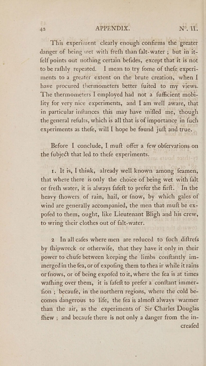 This experiment clearly enough confirms the greater danger of being wet with frefh than falt-water ; but in it- felf points out nothing certain befides, except that it is not to be rafhly repeated. I mean to try fome of thefe experi- ments to a greater extent on the brute creation, when [ have procured thermometers better fuited to my views. | The thermometers I employed had not a fufficient mobi- lity for very nice experiments, and I am well aware, that in particular inftances this may have mifled me, though the general refults, which is all that is of importance in fuch experiments as thefe, will I hope be found juft and true. . Before I conclude, I muft offer a few obfervations.on the fubject that led to thefe experiments. 1. It is, [ think, already well known among feamen, that where there is only the choice of being wet with falt or frefh water, it is always fafeft to prefer the firft. In the heavy fhowers of rain, hail, or fnow, by which gales of wind are generally accompanied, the men that muft be ex- pofed to them, ought, like Lieutenant Bligh and his crew, to wring their clothes out of falt-water. 2 Inallcafes where men are reduced to fuch diftrefs by fhipwreck or otherwife, that they have it only in their power to chufe between keeping the limbs conftantly im- merged in the fea, or of expofing them to thea ir while it rains or fnows, or of being expofed to it, where the fea is at times wafhing over them, it is fafeftto prefer a conftant immer- fion ; becaufe, in the northern regions, where the cold be- comes dangerous to life, the fea is almoft always warmer than the air, as the experiments of Sir Charles Douglas fhew ; and becaufe there is not only a danger from the in- creafed