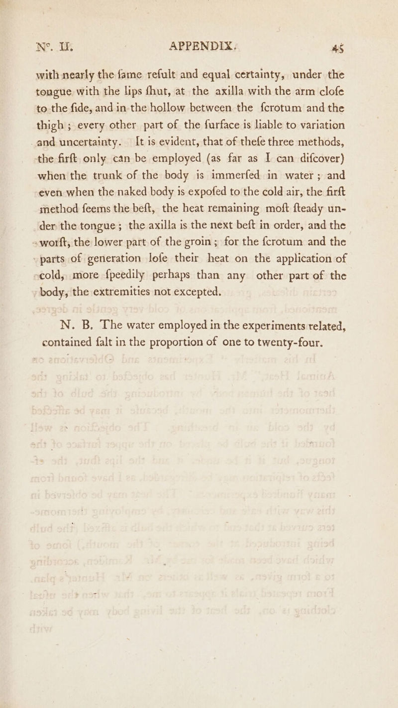 with nearly the fame refult and equal certainty, under the tougue with the lips fhut, at the axilla with the arm clofe to the fide, and in-the hollow between the fcrotum and the thigh ; every other part of the furface is liable to variation _and uncertainty. It is evident, that of thefe three methods, the firft only can be employed (as far as I can difcover) when the trunk of the body is immerfed in water ; and even when the naked body is expofed to the cold air, the firft method feems the beft, the heat remaining moft fteady un- der the tongue; the axilla is the next beft in order, and the -worft, the lower part of the groin; for the {crotum and the “parts of generation lofe their heat on the application of vcold, more {peedily perhaps than any other part of the , body, the extremities not excepted. N. B. The water employed in the experiments related, contained falt in the proportion of one to twenty-four.