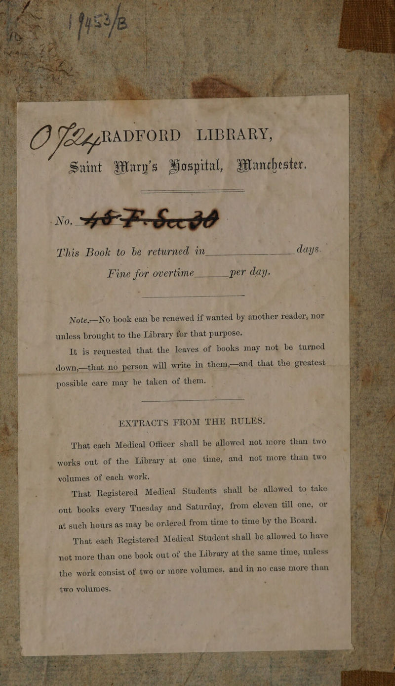 ——————— This Book to be returned im _ days. Fine for overtime per day. Note.—No book can Pps renewed if wanted by another reader, nor unless brought to the Library for that purpose. It is requested that the leaves of books may not be turned “down,—that no ) person will write in them,—and that the greatest possible care may be taken of them. EXTRACTS FROM THE RULES. That each Metical! Officer shall be allowed not more than two . works out of the Library at one time, and not more than two volumes of each work, | That Registered Medical Students shall be allowed to take ne books every Tuesday and Saturday, from eleven till one, or at enh hours as may be ordered from time to time by the Board. That each Registered Medical Student shall be allowed to have not more than one book out of the Library at the same time, unless the work consist of two or more volumes, and in no case more than two volumes.
