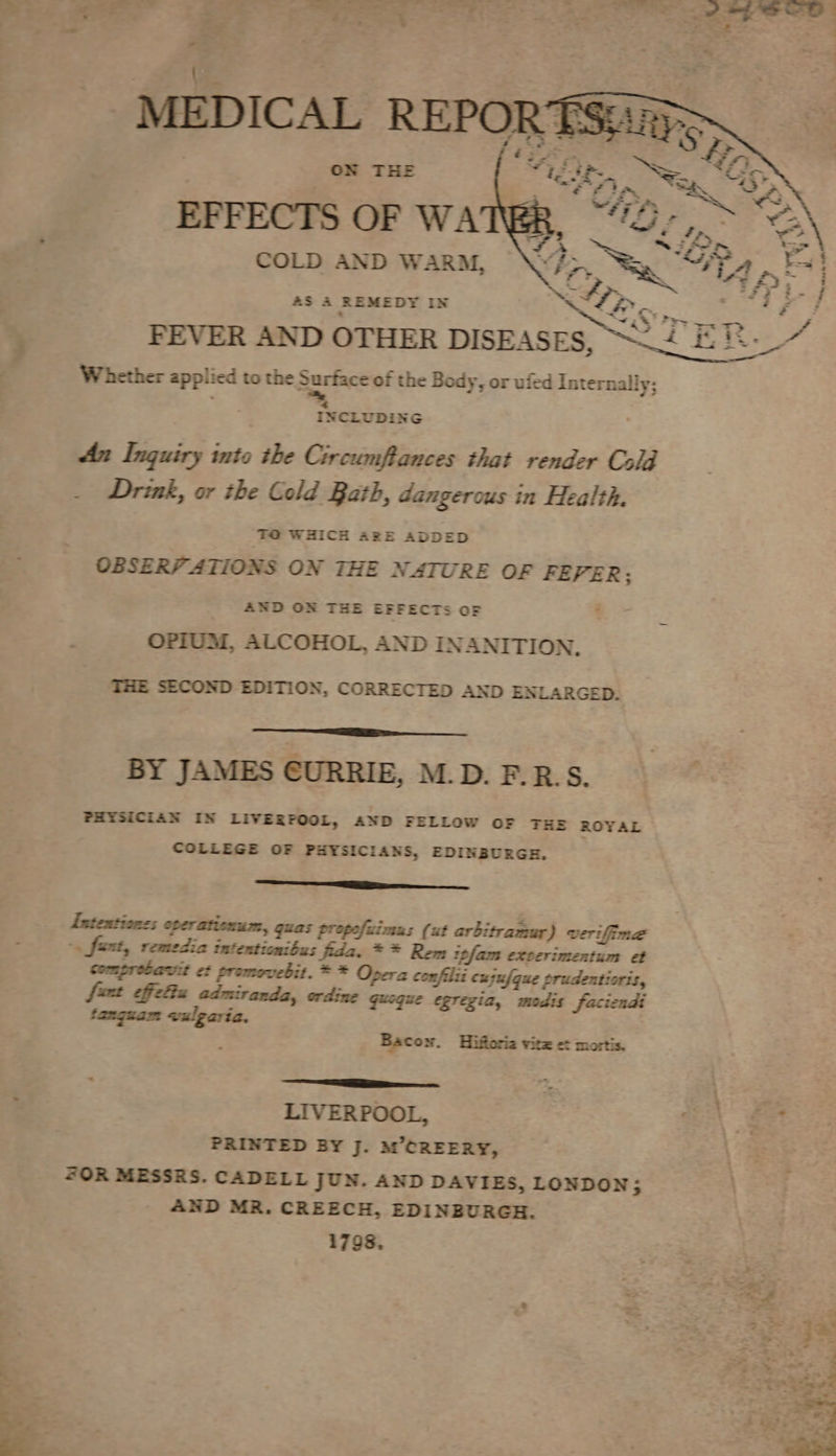 COLD AND WARM, aS A REMEDY IN SS OK. ee f FPEVER AND OTHER DISEASES, 5 Sarde Whether applied to the Surface of the Body, or ufed Internally; f 4 INCLUDING An Inquiry into the Circumftances that render Cold Drink, or the Cold Bath, dangerous in Health. TO WHICH ARE ADDED OBSERVATIONS ON THE NATURE OF FEPER; AND ON THE EFFECTS OF OPIUM, ALCOHOL, AND INANITION. THE SECOND EDITION, CORRECTED AND ENLARGED. BY JAMES CURRIE, M.D. F.R:S. PHYSICIAN IN LIVERPOOL, AND FELLOW OF THE ROYAL COLLEGE OF PHYSICIANS, EDINBURGH. Eee Intentiones oper ationum, guas propofuimus (ut arbitramur) verifime -. fast, remedia intentionibus fida. * * Rem ipfam exverimentum et comprobavit et promovebit. * * Opera confilii cujufque prudentioris, fut cffcliz admiranda, ordine quoque egregia, modis faciendi tanguam wvulgaria. Bacow. Hifforia vitz et mortis. Gare : LIVERPOOL, \ 3 PRINTED BY J. M’CREERY, “OR MESSRS. CADELL JUN. AND DAVIES, LONDON; AND MR. CREECH, EDINBURGH. 1798.