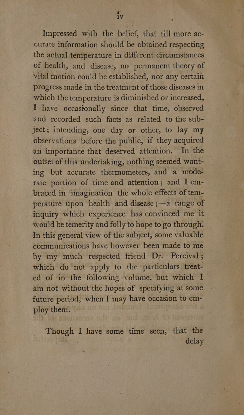 ¢ iV 4 Impressed with the belief, that till more ac- curate information should be obtained respecting the actual temperature in different circumstances of health, and disease, no permanent theory of vital motion could be established, nor any certain progress made in the treatment of those diseases in which the temperature is diminished or increased, I have occastonally since that time, observed and recorded such facts as related to the sub- ject; intending, one day or other, to lay my observations before the public, if they acquired an importance that deserved attention. In the outset of this undertaking, nothing seemed want- ing but accurate thermometers, and a miode- rate portion of time and attention; and I em- braced in imagination the whole effects of tem- perature upon health and disease ;—a range of inquiry which experience has convinced me it would be temerity and folly to hope to go through. In this general view of the subject, some valuable communications have however been made to me by my much respected friend Dr. Percival ; which do not apply to the particulars. treat- ed of in the following volume, but which I am not without the hopes of specifying at some future period, when I may have occasion to em- ploy them. ~ | be) op I have some time seen, that the delay