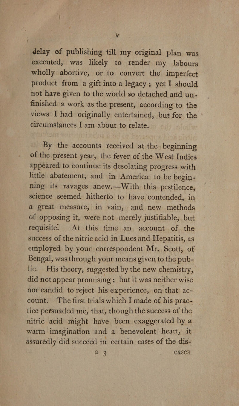 delay of publishing till my original plan was executed, was likely to render my labours wholly abortive, or to convert the imperfect product from a gift into a legacy; yet I should not have given to the world so detached and un- finished a work as the present, according to the views I had originally entertained, but for the circumstances I am about to relate. By the accounts received at the beginning of the present year, the fever of the West Indies appeared to continue its desolating progress with little abatement, and in America to be begin- ning its ravages anew.—With this pestilence, science seemed hitherto to have'contended, in a great measure, 1n vain, and new methods of opposing it, were not merely justifiable, but requisite. At this time an account of the success of the nitric acid in Lues and Hepatitis, as employed by your correspondent Mr. Scott, of Bengal, was through your means given to the pub- lic. His theory, suggested by the new chemistry, did not appear promising ; but it was neither wise nor candid to reject his experience, on that: ac- count. The first trials which I made of his prac- tice persuaded me, that, though the success of the nitric acid might have been exaggerated by a warm imagination and a benevolent heart, it assuredly did succeed in certain cases of the dis- a3 Cr Oay Gases