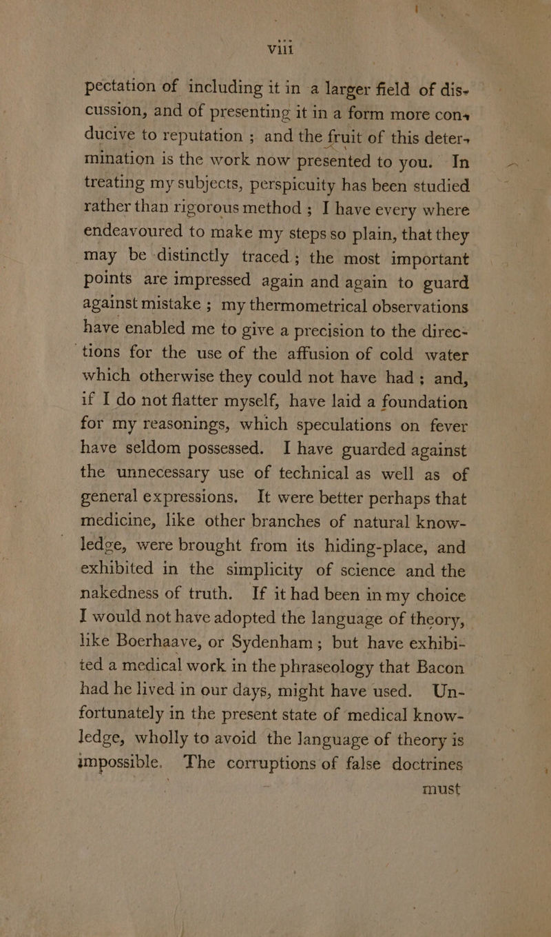 pectation of including it in a larger field of dis- cussion, and of presenting it in a form more cons ducive to reputation ; and the fruit of this deter. mination is the work now presented to you. In treating my subjects, perspicuity has been studied rather than rigorous method ; I have every where endeavoured to make my steps so plain, that they may be distinctly traced; the most important points are impressed again and again to guard against mistake ; my thermometrical observations have enabled me to give a precision to the direc- tions for the use of the affusion of cold water which otherwise they could not have had; and, if I do not flatter myself, have laid a foundation for my reasonings, which speculations on fever have seldom possessed. I have guarded against the unnecessary use of technical as well as of general expressions, It were better perhaps that medicine, like other branches of natural know- ledge, were brought from its hiding-place, and exhibited in the simplicity of science and the nakedness of truth. If it had been in my choice I would not have adopted the language of theory, like Boerhaave, or Sydenham ; but have exhibi- ted a medical work in the phraseology that Bacon had he lived. in our days, might have used. Un- fortunately in the present state of medical know- ledge, wholly to avoid the language of theory is umpossible. The corruptions of false doctrines : must
