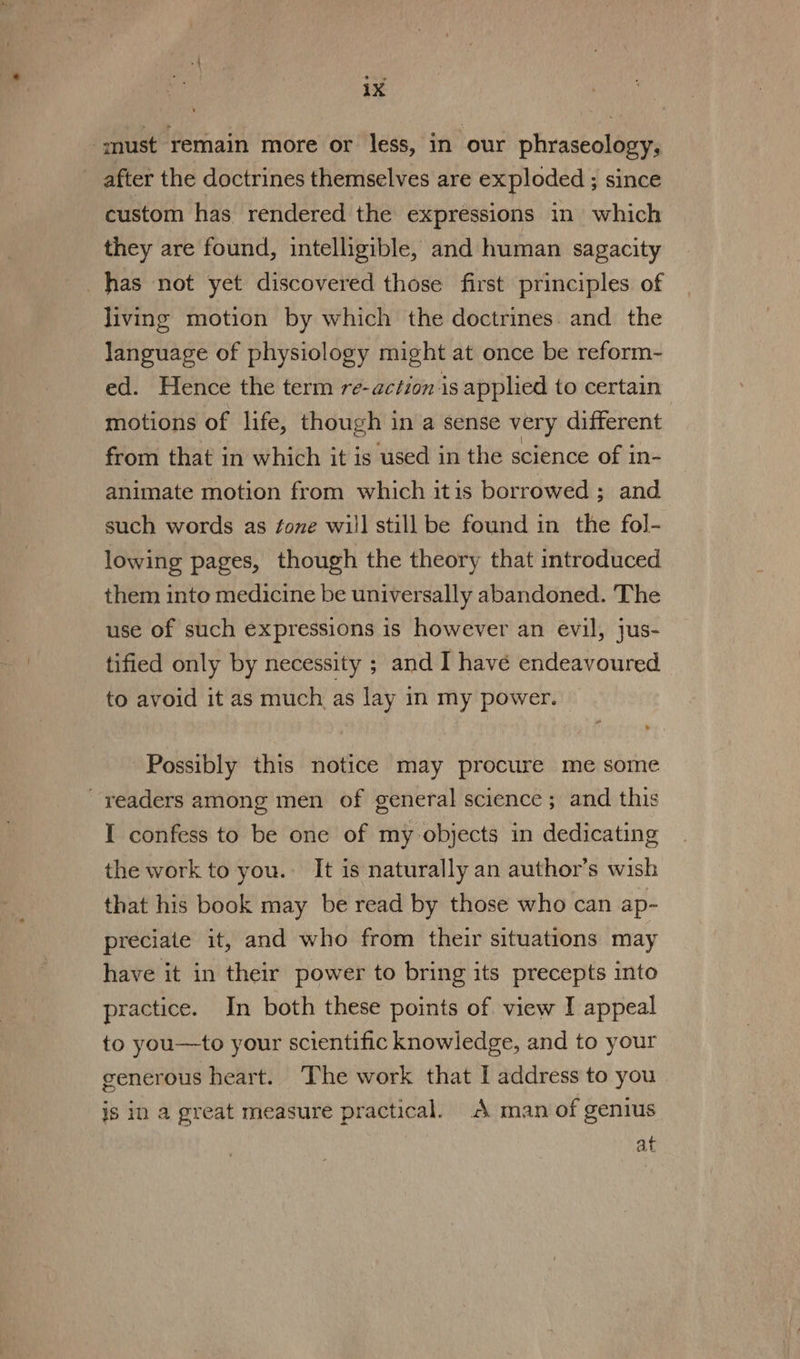 “must remain more or less, in our phraseology, after the doctrines themselves are exploded ; since custom has rendered the expressions in which they are found, intelligible, and human sagacity has not yet discovered those first principles of living motion by which the doctrines. and the language of physiology might at once be reform- ed. Hence the term re-action is applied to certain motions of life, though in a sense very different from that in which it is used in the science of in- animate motion from which itis borrowed ; and such words as fone will still be found in the fol- lowing pages, though the theory that introduced them into medicine be universally abandoned. The use of such expressions is however an evil, jus- tified only by necessity ; and I have endeavoured to avoid it as much as lay in my power. Possibly this notice may procure me some readers among men of general science; and this I confess to be one of my objects in dedicating the work to you. It is naturally an author’s wish that his book may be read by those who can ap- preciate it, and who from their situations may have it in their power to bring its precepts into practice. In both these points of view I appeal to you—to your scientific knowledge, and to your generous heart. The work that I address to you is in a great measure practical. A man of genius at