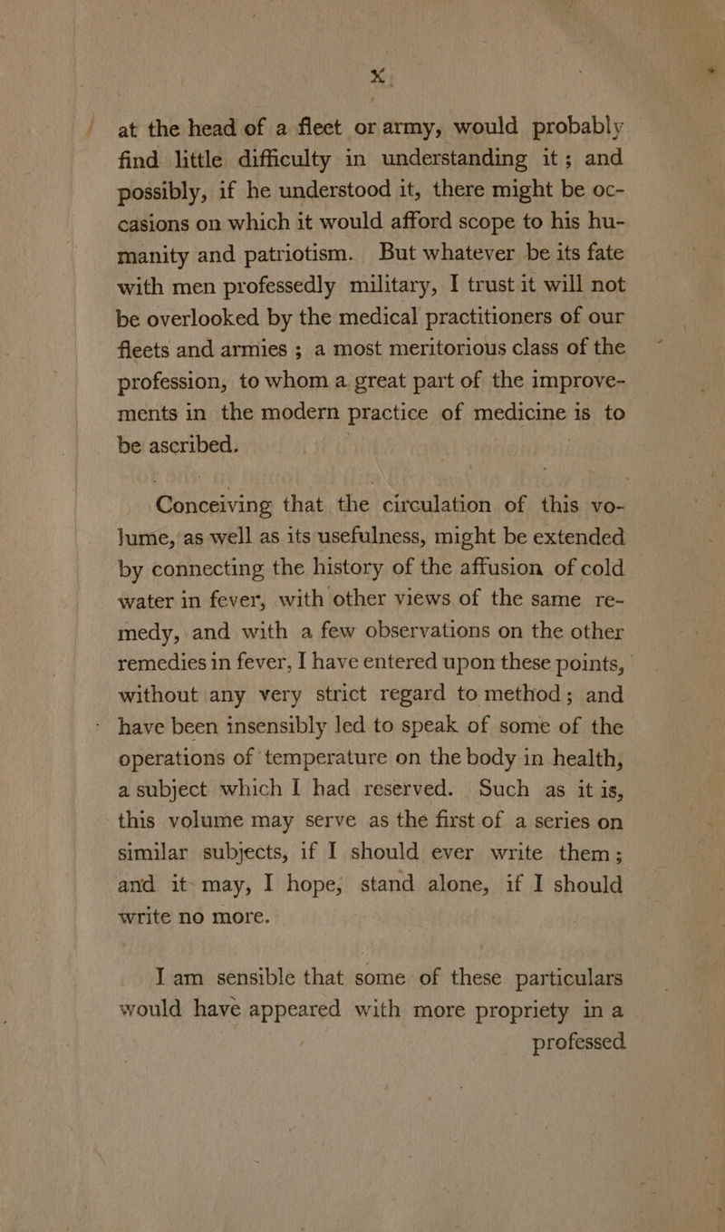 at the head of a fleet or army, would probably find. little difficulty in understanding it; and possibly, if he understood it, there might be oc- casions on which it would afford scope to his hu- manity and patriotism. But whatever be its fate with men professedly military, I trust it will not be overlooked by the medical practitioners of our fleets and armies ; a most meritorious class of the profession, to whom a great part of the improve- ments in the modern practice of medicine is to be ascribed. . Conceiving that the circulation of this vo- Jume, as well as its usefulness, might be extended by connecting the history of the affusion of cold water in fever, with other views of the same re- medy, and with a few observations on the other remedies in fever, I have entered upon these points, without any very strict regard to method; and have been insensibly led to speak of some of the operations of temperature on the body in health, a subject which I had reserved. Such as it is, this volume may serve as the first of a series on - similar subjects, if I should ever write them; and it- may, I hope, stand alone, if I should write no more. I am sensible that some of these particulars would have appeared with more propriety in a professed