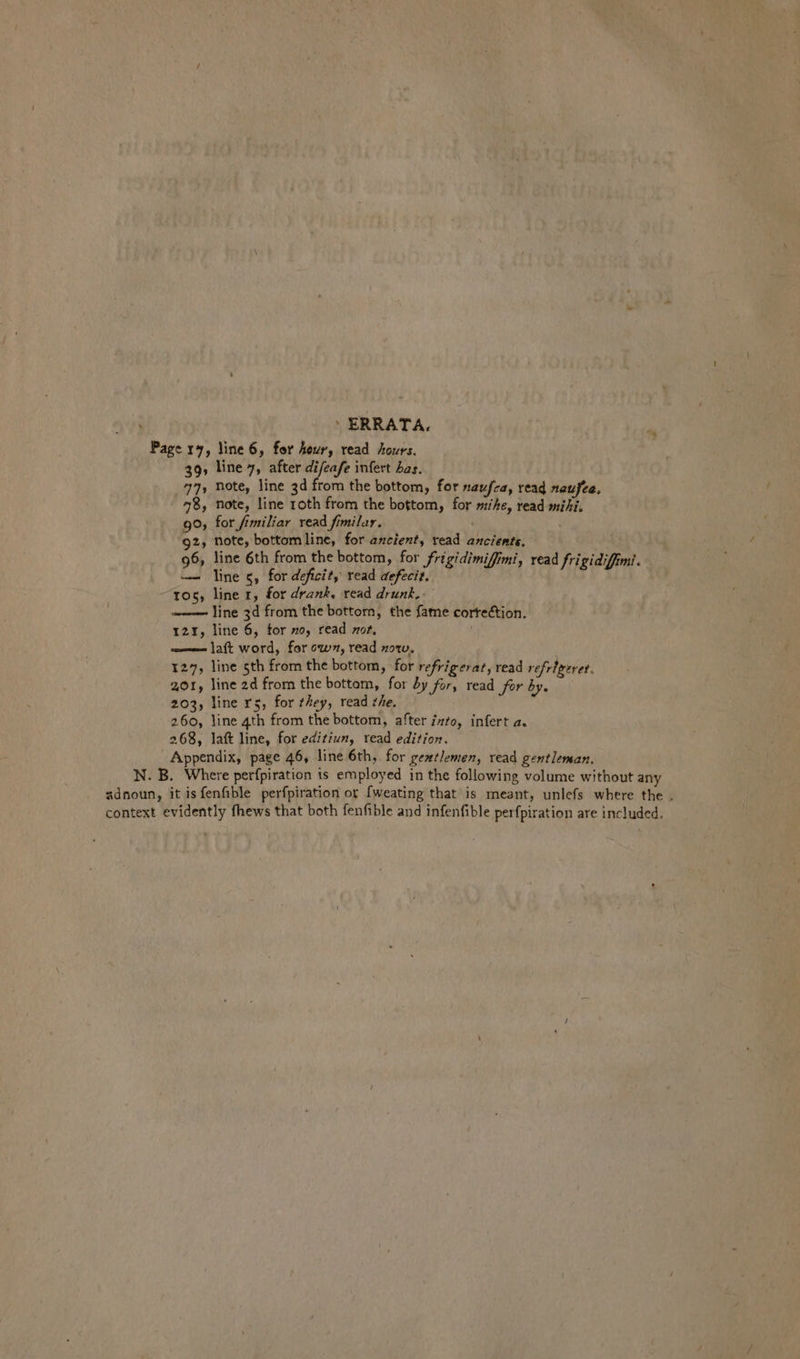 - ERRATA. : Page 17, line 6, for hour, read hours. 39, line 7, after difeafe infert has. 771 Note, line 3d from the bottom, for naufea, read naufee, 78, note, line roth from the bottom, for mike, read mihi. 9°, for fimiliar read fimilar. 92, Note, bottom line, for ancient, read ancients. 96, line 6th from the bottom, for frigidimiffimi, read frigidiffimi. —— line 5, for deficit, read defecit. ; tos, line 1, for drank, read drunk. line 3d from the bottorn, the fame cortection. 12%, line 6, for 70, read zor, ——— laft word, for ow, read now, 127, line sth from the bottom, for refrigerat, read refrigerer. 201, line 2d from the bottom, for by for, read for by. 203, line rs, for they, read she. 260, line 4th from the bottom, after zzfo, infert a. 268, lat line, for editiun, read edition. Appendix, page 46, line 6th, for gentlemen, read gentleman, N. B. Where perfpiration ts employed in the following volume without any adnoun, it isfenfible perfpiration or {weating that is meant, unlefs where the . context evidently fhews that both fenfible and infenfible per {piration are included.