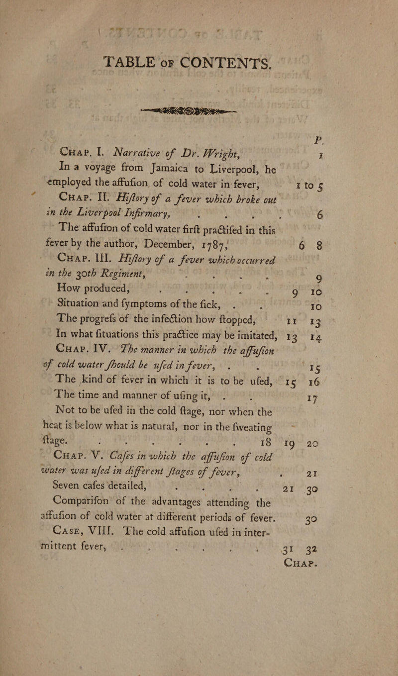 TABLE or CONTENTS. KLEE — Cuap. [. Narrative of Dr. Wright, In a voyage from Jamaica to Liverpool, he employed the affufion of cold water in fever, in the Liverpool Infirmary, fever by the author, December, F737 Cuap. II. Hifory of a fever which occurred in the 30th Regiment, : : . How produced, : Situation and fymptoms of the dle, The progrefs of the infeCtion how ftopped, Cuap. IV. Lhe manner in which the affufion of cold water /hould be ufed in fever, : The kind of fever in which it is to be ufed, The time and manner of ufing it, Not to be ufed in the cold ftage, nor when the heat is below what is natural, nor in the {weating ftage. ; : 18 Cuap. V. Cie? in ae 20 affufion of cold water was ufed in different flages of Sever, Seven cafes detailed, Comparifon’ of the advaledee aiterlaids ia affufion of cold water at different periods of fever. Case, VUI. The cold affufion ufed in inter- mittent fever, It vb 21 32