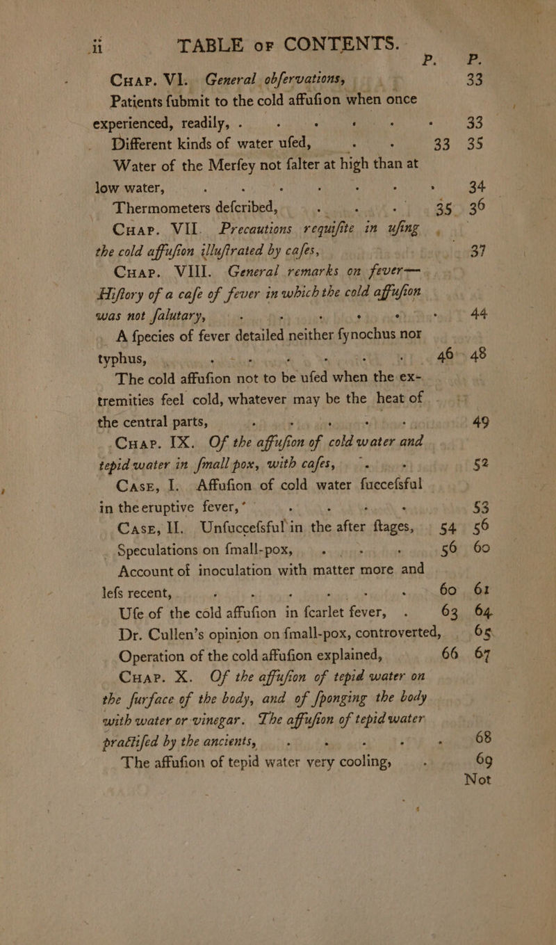 Cuap. VI. General obfervations, | Patients fubmit to the cold affufion when once experienced, readily, . ; i i ; Different kinds of water tet , 33 Water of the Merfey not falter at high i at low water, ; ; : : : : Cuape. VII. Precautions requifite | in Mee the cold affufion illufirated by cafes, Cuap. VIII. General remarks on fever— Hiftory of a cafe of fever in which the cold affufion was not falutary, ; : oh Ba A {pecies of fever detailed brane aynesnhty nor The cold affafion not to uA, fed by ly ex- tremities feel cold, whatever may be the heat Ore, the central parts, -Cuap. IX. Of the affafion of pajb poly ae tepid water in {mall pox, with ase: tug Case, I. Affufion of cold water fuccefsful in theeruptive fever, ’ Case, I. Unfuccefsful'in hd ire acts, 54 _ Speculations on fmall-pox, . |. ; 56 Account of inoculation with matter more and lefs recent, ; ; 60 Ute of the cold affafion in foarlet Posting , 63 Dr. Cullen’s opinion on f{mall-pox, controverted, Operation of the cold affufion explained, 66 Cuap. X. Of the affufion of tepid water on the furface of the body, and of [ponging the body with water or vinegar. The affu/i “fe on of tepid water practifed by the ancients, The affufion of tepid water very anne 44 Not