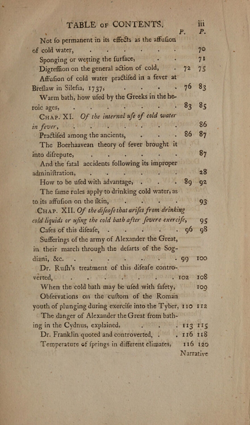 F. Not fo permanent in its effects ‘as the affufion ~ of cold water, : | ' UR AY TI ele Sponging or wetting ie (ibtiee: ms : a1 Digreffion on the general action of cold, Sly tall h ~ Affufion of cold water practifed in a fever at Breflaw in Silefia, 1737; ihed fs al 4 Warm bath, how ufed by | thie Giceks' in tHe he- roic ages, Le Sati ge Cuap. XI. Of i snibd rie f cold water in fever, , j j Oar j 86 Practifed among the ancients, . 86 87 The Boerhaavean theory of fever bide it into difrepute, : : : ‘ ur 87 And the fatal accidents following its sia adminiftration, ; t . ; 28 How to be ufed with sit vatitap ds A p - 89 92 _ The fame rules apply to drinking cold water; as ; to its affufion on the fkin, d 93: Cuap. XII. OF the difeafe that origi from dita bie cold liquids or ufing the cold bath after fevere exercife, 9 § Cafes of this difeafe, . : 96 98 Sufferings of the army of Alexindes the Great, in their march through the defarts of the Sog- diani, é&amp;c. . : - 99 I00 Dr. Ruth’s treatment “of this difeate contro-, verted, : fi OU . 102 108 When the cold ae may be ufed with re 109 Obfervations on the cuftom of the Roman youth of plunging during exercife into the Tyber, 110 112 The danger of Alexander the Great from bath- ing in the Cydnus, explained, ne : . F132 115 Dr. Franklin quoted and controverted, . . 116 118 Temperature of {prings in different climates, 116 120 ) Narrative